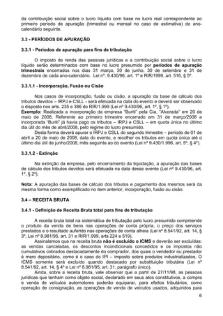 da contribuição social sobre o lucro líquido com base no lucro real correspondente ao
primeiro período de apuração (trimestral ou mensal no caso de estimativa) do ano-
calendário seguinte.

3.3 - PERÍODOS DE APURAÇÃO

3.3.1 - Períodos de apuração para fins de tributação

       O imposto de renda das pessoas jurídicas e a contribuição social sobre o lucro
líquido serão determinados com base no lucro presumido por períodos de apuração
trimestrais encerrados nos dias 31 março, 30 de junho, 30 de setembro e 31 de
dezembro de cada ano-calendário. Lei nº. 9.430/96, art. 1º e RIR/1999, art. 516, § 5º.

3.3.1.1 - Incorporação, Fusão ou Cisão

        Nos casos de incorporação, fusão ou cisão, a apuração da base de cálculo dos
tributos devidos – IRPJ e CSLL - será efetuada na data do evento e deverá ser observado
o disposto nos arts. 235 e 386 do RIR/1.999 (Lei nº 9.430/96, art. 1º, § 1º).
Exemplo: Realizada a incorporação da empresa “Buriti” pela Cia. “Alvorada” em 20 de
maio de 2008. Referente ao primeiro trimestre encerrado em 31 de março/2008 a
incorporada “Buriti” já havia pago os tributos – IRPJ e CSLL – em quota única no último
dia útil do mês de abril/2008, pelo regime do lucro presumido.
        Desta forma deverá apurar o IRPJ e CSLL do segundo trimestre – período de 01 de
abril a 20 de maio de 2008, data do evento, e recolher os tributos em quota única até o
último dia útil de junho/2008, mês seguinte ao do evento (Lei nº 9.430/1.996, art. 5º, § 4º).

3.3.1.2 - Extinção

       Na extinção da empresa, pelo encerramento da liquidação, a apuração das bases
de cálculo dos tributos devidos será efetuada na data desse evento (Lei nº 9.430/96, art.
1º, § 2º).

Nota: A apuração das bases de cálculo dos tributos e pagamento dos mesmos será da
mesma forma como exemplificado no item anterior, incorporação, fusão ou cisão.

3.4 – RECEITA BRUTA

3.4.1 - Definição de Receita Bruta total para fins de tributação

        A receita bruta total na sistemática de tributação pelo lucro presumido compreende
o produto da venda de bens nas operações de conta própria, o preço dos serviços
prestados e o resultado auferido nas operações de conta alheia (Lei nº 8.541/92, art. 14, §
3º, Lei nº 8.981/95, art. 31 e RIR/1.999, arts 224 e 519).
        Assinalamos que na receita bruta não é excluído o ICMS e deverão ser excluídas:
as vendas canceladas, os descontos incondicionais concedidos e os impostos não
cumulativos cobrados destacadamente do comprador, dos quais o vendedor ou prestador
é mero depositário, como é o caso do IPI – imposto sobre produtos industrializados. O
ICMS somente será excluído quando destacado por substituição tributária (Lei nº
8.541/92, art. 14, § 4º e Lei nº 8.981/95, art. 31, parágrafo único).
        Ainda, sobre a receita bruta, vale observar que a partir de 27/11/98, as pessoas
jurídicas que tenham como objeto social, declarado em seus atos constitutivos, a compra
e venda de veículos automotores poderão equiparar, para efeitos tributários, como
operação de consignação, as operações de venda de veículos usados, adquiridos para
                                                                                           6
 