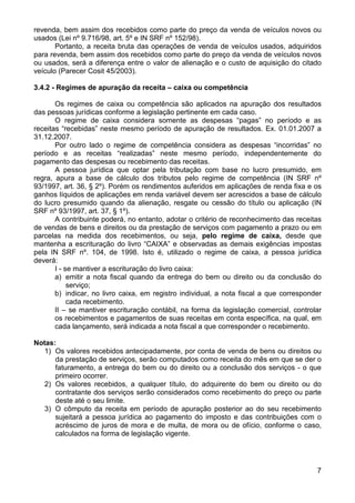 revenda, bem assim dos recebidos como parte do preço da venda de veículos novos ou
usados (Lei nº 9.716/98, art. 5º e IN SRF nº 152/98).
       Portanto, a receita bruta das operações de venda de veículos usados, adquiridos
para revenda, bem assim dos recebidos como parte do preço da venda de veículos novos
ou usados, será a diferença entre o valor de alienação e o custo de aquisição do citado
veículo (Parecer Cosit 45/2003).

3.4.2 - Regimes de apuração da receita – caixa ou competência

       Os regimes de caixa ou competência são aplicados na apuração dos resultados
das pessoas jurídicas conforme a legislação pertinente em cada caso.
       O regime de caixa considera somente as despesas “pagas” no período e as
receitas “recebidas” neste mesmo período de apuração de resultados. Ex. 01.01.2007 a
31.12.2007.
       Por outro lado o regime de competência considera as despesas “incorridas” no
período e as receitas “realizadas” neste mesmo período, independentemente do
pagamento das despesas ou recebimento das receitas.
       A pessoa jurídica que optar pela tributação com base no lucro presumido, em
regra, apura a base de cálculo dos tributos pelo regime de competência (IN SRF nº
93/1997, art. 36, § 2º). Porém os rendimentos auferidos em aplicações de renda fixa e os
ganhos líquidos de aplicações em renda variável devem ser acrescidos a base de cálculo
do lucro presumido quando da alienação, resgate ou cessão do título ou aplicação (IN
SRF nº 93/1997, art. 37, § 1º).
       A contribuinte poderá, no entanto, adotar o critério de reconhecimento das receitas
de vendas de bens e direitos ou da prestação de serviços com pagamento a prazo ou em
parcelas na medida dos recebimentos, ou seja, pelo regime de caixa, desde que
mantenha a escrituração do livro “CAIXA” e observadas as demais exigências impostas
pela IN SRF nº. 104, de 1998. Isto é, utilizado o regime de caixa, a pessoa jurídica
deverá:
       I - se mantiver a escrituração do livro caixa:
       a) emitir a nota fiscal quando da entrega do bem ou direito ou da conclusão do
            serviço;
       b) indicar, no livro caixa, em registro individual, a nota fiscal a que corresponder
            cada recebimento.
       II – se mantiver escrituração contábil, na forma da legislação comercial, controlar
       os recebimentos e pagamentos de suas receitas em conta específica, na qual, em
       cada lançamento, será indicada a nota fiscal a que corresponder o recebimento.

Notas:
   1) Os valores recebidos antecipadamente, por conta de venda de bens ou direitos ou
      da prestação de serviços, serão computados como receita do mês em que se der o
      faturamento, a entrega do bem ou do direito ou a conclusão dos serviços - o que
      primeiro ocorrer.
   2) Os valores recebidos, a qualquer título, do adquirente do bem ou direito ou do
      contratante dos serviços serão considerados como recebimento do preço ou parte
      deste até o seu limite.
   3) O cômputo da receita em período de apuração posterior ao do seu recebimento
      sujeitará a pessoa jurídica ao pagamento do imposto e das contribuições com o
      acréscimo de juros de mora e de multa, de mora ou de ofício, conforme o caso,
      calculados na forma de legislação vigente.




                                                                                         7
 