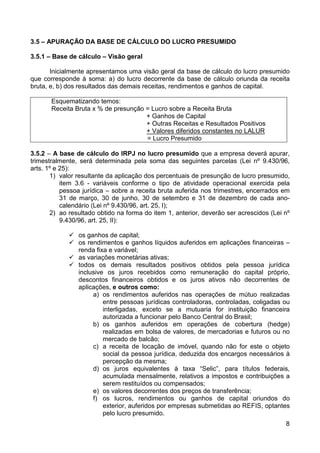3.5 – APURAÇÃO DA BASE DE CÁLCULO DO LUCRO PRESUMIDO

3.5.1 – Base de cálculo – Visão geral

       Inicialmente apresentamos uma visão geral da base de cálculo do lucro presumido
que corresponde à soma: a) do lucro decorrente da base de cálculo oriunda da receita
bruta, e, b) dos resultados das demais receitas, rendimentos e ganhos de capital.

       Esquematizando temos:
       Receita Bruta x % de presunção = Lucro sobre a Receita Bruta
                                      + Ganhos de Capital
                                      + Outras Receitas e Resultados Positivos
                                      + Valores diferidos constantes no LALUR
                                      = Lucro Presumido

3.5.2 – A base de cálculo do IRPJ no lucro presumido que a empresa deverá apurar,
trimestralmente, será determinada pela soma das seguintes parcelas (Lei nº 9.430/96,
arts. 1º e 25):
       1) valor resultante da aplicação dos percentuais de presunção de lucro presumido,
           item 3.6 - variáveis conforme o tipo de atividade operacional exercida pela
           pessoa jurídica – sobre a receita bruta auferida nos trimestres, encerrados em
           31 de março, 30 de junho, 30 de setembro e 31 de dezembro de cada ano-
           calendário (Lei nº 9.430/96, art. 25, I);
       2) ao resultado obtido na forma do item 1, anterior, deverão ser acrescidos (Lei nº
           9.430/96, art. 25, II):

                os ganhos de capital;
                os rendimentos e ganhos líquidos auferidos em aplicações financeiras –
                renda fixa e variável;
                as variações monetárias ativas;
                todos os demais resultados positivos obtidos pela pessoa jurídica
                inclusive os juros recebidos como remuneração do capital próprio,
                descontos financeiros obtidos e os juros ativos não decorrentes de
                aplicações, e outros como:
                     a) os rendimentos auferidos nas operações de mútuo realizadas
                         entre pessoas jurídicas controladoras, controladas, coligadas ou
                         interligadas, exceto se a mutuaria for instituição financeira
                         autorizada a funcionar pelo Banco Central do Brasil;
                     b) os ganhos auferidos em operações de cobertura (hedge)
                         realizadas em bolsa de valores, de mercadorias e futuros ou no
                         mercado de balcão;
                     c) a receita de locação de imóvel, quando não for este o objeto
                         social da pessoa jurídica, deduzida dos encargos necessários à
                         percepção da mesma;
                     d) os juros equivalentes à taxa “Selic”, para títulos federais,
                         acumulada mensalmente, relativos a impostos e contribuições a
                         serem restituídos ou compensados;
                     e) os valores decorrentes dos preços de transferência;
                     f) os lucros, rendimentos ou ganhos de capital oriundos do
                         exterior, auferidos por empresas submetidas ao REFIS, optantes
                         pelo lucro presumido.
                                                                                        8
 