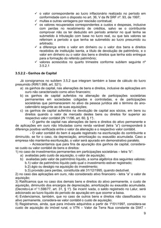 o valor correspondente ao lucro inflacionário realizado no período em
                conformidade com o disposto no art. 36, V da IN SRF nº. 93, de 1997;
                multas e outras vantagens por rescisão contratual;
                os valores recuperados correspondentes a custos e despesas, inclusive
                com perdas no recebimento de créditos, salvo se o contribuinte
                comprovar não os ter deduzido em período anterior no qual tenha se
                submetido à tributação com base no lucro real, ou que tais valores se
                referiram a período a que tenha se submetido ao lucro presumido ou
                arbitrado;
                a diferença entre o valor em dinheiro ou o valor dos bens e direitos
                recebidos de instituição isenta, a título de devolução de patrimônio, e o
                valor em dinheiro ou o valor dos bens e direitos que tenha sido entregue
                para a formação do referido patrimônio;
                valores acrescidos no quarto trimestre conforme subitem seguinte nº
                3.5.2.1

3.5.2.2 - Ganhos de Capital

    Já consignamos no subitem 3.5.2 que integram também a base de cálculo do lucro
presumido (RIR/1.999, art. 521).
    a) os ganhos de capital, nas alienações de bens e direitos, inclusive de aplicações em
       ouro não caracterizado como ativo financeiro;
    b) os ganhos de capital auferidos na alienação de participações societárias
       permanentes em sociedades coligadas e controladas, e de participações
       societárias que permanecerem no ativo da pessoa jurídica até o término do ano-
       calendário seguinte ao de suas aquisições;
    c) os ganhos de capital auferidos na devolução de capital aos sócios, em bens ou
       direitos quando o valor de mercado destes bens ou direitos for superior ao
       respectivo valor contábil (IN 11/96, art. 60, § 1° .
                                                        )
           - O ganho de capital nas alienações de bens e direitos do ativo permanente e
de aplicações em ouro não tributadas como renda variável (letra “a”) corresponderá à
diferença positiva verificada entre o valor da alienação e o respectivo valor contábil.
           - O valor contábil do bem é aquele registrado na escrituração do contribuinte e
diminuído, se for o caso, da depreciação, amortização ou exaustão acumulada. Caso a
empresa não mantenha escrituração, o valor será apurado em demonstrativo paralelo.
           - Acrescentamos que para fins de apuração dos ganhos de capital, considera-
se custo ou valor contábil de bens e direitos:
1) no caso de investimentos permanentes em participações societárias – letra “b”:
    a) avaliadas pelo custo de aquisição, o valor de aquisição;
    b) avaliadas pelo valor de patrimônio líquido, a soma algébrica dos seguintes valores:
       b.1) valor de patrimônio líquido pelo qual o investimento estiver registrado;
       b.2) ágio ou deságio na aquisição do investimento;
       b.3) provisão para perdas, constituída até 31/12/1995, quando dedutível.
2) no caso das aplicações em ouro, não considerado ativo financeiro - letra “a” o valor de
aquisição;
3) Ratificamos que no caso dos demais bens e direitos do ativo permanente, o custo de
aquisição, diminuído dos encargos de depreciação, amortização ou exaustão acumulada.
(Decreto-Lei n° 1.598/77, art. 31, § 1° Se incent ivada, o saldo registrado no Lalur, será
                                       ).
adicionado ao lucro líquido do período de apuração em que ocorrer a baixa.
4) Evidenciamos, também, que no caso de outros bens e direitos não classificados no
ativo permanente, considera-se valor contábil o custo de aquisição;
5) Registramos, ainda, que para imóveis adquiridos a partir de 1º/01/1997, considera-se
custo de aquisição do imóvel rural, o VTN – Valor da Terra Nua constante da DIAT -
                                                                                        9
 