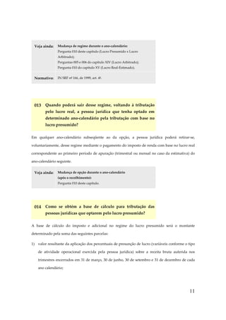 Veja ainda:

Mudança de regime durante o ano-calendário:
Pergunta 010 deste capítulo (Lucro Presumido x Lucro
Arbitrado);
Perguntas 005 e 006 do capítulo XIV (Lucro Arbitrado);
Pergunta 010 do capítulo XV (Lucro Real-Estimado).

Normativo:

IN SRF nº 166, de 1999, art. 4º.

013 Quando poderá sair desse regime, voltando à tributação
pelo lucro real, a pessoa jurídica que tenha optado em
determinado ano-calendário pela tributação com base no
lucro presumido?
Em qualquer ano-calendário subseqüente ao da opção, a pessoa jurídica poderá retirar-se,
voluntariamente, desse regime mediante o pagamento do imposto de renda com base no lucro real
correspondente ao primeiro período de apuração (trimestral ou mensal no caso da estimativa) do
ano-calendário seguinte.
Veja ainda:

Mudança de opção durante o ano-calendário
(após o recolhimento):
Pergunta 010 deste capítulo.

014 Como se obtém a base de cálculo para tributação das
pessoas jurídicas que optarem pelo lucro presumido?
A base de cálculo do imposto e adicional no regime do lucro presumido será o montante
determinado pela soma das seguintes parcelas:
1) valor resultante da aplicação dos percentuais de presunção de lucro (variáveis conforme o tipo
de atividade operacional exercida pela pessoa jurídica) sobre a receita bruta auferida nos
trimestres encerrados em 31 de março, 30 de junho, 30 de setembro e 31 de dezembro de cada
ano calendário;

11

 
