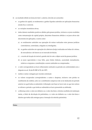 2) ao resultado obtido na forma do item 1, anterior, deverão ser acrescidos:
•

os ganhos de capital, os rendimentos e ganhos líquidos auferidos em aplicações financeiras
(renda fixa e variável);

•

as variações monetárias ativas;

•

todos demais resultados positivos obtidos pela pessoa jurídica, inclusive os juros recebidos
como remuneração do capital próprio, descontos financeiros obtidos e os juros ativos não
decorrentes de aplicações, e outros como:
a) os rendimentos auferidos nas operações de mútuo realizadas entre pessoas jurídicas
controladoras, controladas, coligadas ou interligadas;
b) os ganhos auferidos em operações de cobertura (hedge) realizadas em bolsas de valores,
de mercadorias e de futuros ou no mercado de balcão;
c)

a receita de locação de imóvel, quando não for este o objeto social da pessoa jurídica;

d) os juros equivalentes à taxa Selic, para títulos federais, acumulada mensalmente,
relativos a impostos e contribuições a serem restituídos ou compensados;
•

o valor correspondente ao lucro inflacionário realizado no período em conformidade com o
disposto no art. 36 da IN SRF nº 93, de 1997;

•

multas e outras vantagens por rescisão contratual;

•

os valores recuperados correspondentes a custos e despesas, inclusive com perdas no
recebimento de créditos, salvo se o contribuinte comprovar não os ter deduzido em período
anterior no qual tenha se submetido à tributação com base no lucro real, ou que tais valores
se refiram a período a que tenha se submetido ao lucro presumido ou arbitrado;

•

a diferença entre o valor em dinheiro ou o valor dos bens e direitos recebidos de instituição
isenta, a título de devolução de patrimônio, e o valor em dinheiro ou o valor dos bens e
direitos que tenha sido entregue para a formação do referido patrimônio.

Notas:

12

 