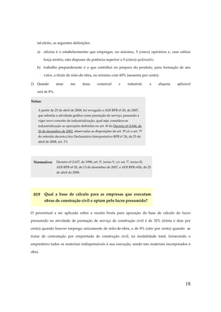 tal efeito, as seguintes definições:
a) oficina é o estabelecimento que empregar, no máximo, 5 (cinco) operários e, caso utilize
força motriz, não dispuser de potência superior a 5 (cinco) quilowatts;
b) trabalho preponderante é o que contribui no preparo do produto, para formação de seu
valor, a título de mão-de-obra, no mínimo com 60% (sessenta por cento).
2) Quando

atuar

nas

áreas

comercial

e

industrial,

a

alíquota

aplicável

será de 8%.
Notas:
A partir de 25 de abril de 2008, foi revogado o ADI RFB nº 20, de 2007,
que admitia a atividade gráfica como prestação de serviço, passando a
viger novo conceito de industrialização, qual seja: considera-se
industrialização as operações definidas no art. 4º do Decreto nº 4.544, de
26 de dezembro de 2002, observadas as disposições do art. 5º c/c o art. 7º
do referido decreto.(Ato Declaratório Interpretativo RFB nº 26, de 25 de
abril de 2008, art. 1º)

Normativo:

Decreto nº 2.637, de 1998, art. 5º, inciso V, c/c art. 7º, inciso II;
ADI RFB nº 20, de 13 de dezembro de 2007, e ADI RFB nº26, de 25
de abril de 2008.

019 Qual a base de cálculo para as empresas que executam
obras de construção civil e optam pelo lucro presumido?
O percentual a ser aplicado sobre a receita bruta para apuração da base de cálculo do lucro
presumido na atividade de prestação de serviço de construção civil é de 32% (trinta e dois por
cento) quando houver emprego unicamente de mão-de-obra, e de 8% (oito por cento) quando se
tratar de contratação por empreitada de construção civil, na modalidade total, fornecendo o
empreiteiro todos os materiais indispensáveis à sua execução, sendo tais materiais incorporados à
obra.

18

 