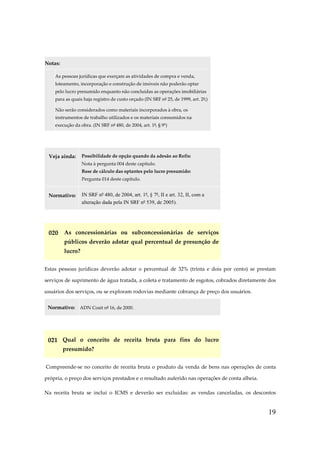 Notas:
As pessoas jurídicas que exerçam as atividades de compra e venda,
loteamento, incorporação e construção de imóveis não poderão optar
pelo lucro presumido enquanto não concluídas as operações imobiliárias
para as quais haja registro de custo orçado (IN SRF nº 25, de 1999, art. 2º;)
Não serão considerados como materiais incorporados à obra, os
instrumentos de trabalho utilizados e os materiais consumidos na
execução da obra. (IN SRF nº 480, de 2004, art. 1º, § 9º)

Veja ainda:

Possibilidade de opção quando da adesão ao Refis:
Nota à pergunta 004 deste capítulo.
Base de cálculo das optantes pelo lucro presumido:
Pergunta 014 deste capítulo.

Normativo:

IN SRF nº 480, de 2004, art. 1º, § 7º, II e art. 32, II, com a
alteração dada pela IN SRF nº 539, de 2005).

020 As concessionárias ou subconcessionárias de serviços
públicos deverão adotar qual percentual de presunção de
lucro?
Estas pessoas jurídicas deverão adotar o percentual de 32% (trinta e dois por cento) se prestam
serviços de suprimento de água tratada, a coleta e tratamento de esgotos, cobrados diretamente dos
usuários dos serviços, ou se exploram rodovias mediante cobrança de preço dos usuários.
Normativo: ADN Cosit nº 16, de 2000.

021 Qual o conceito de receita bruta para fins do lucro
presumido?
Compreende-se no conceito de receita bruta o produto da venda de bens nas operações de conta
própria, o preço dos serviços prestados e o resultado auferido nas operações de conta alheia.
Na receita bruta se inclui o ICMS e deverão ser excluídas: as vendas canceladas, os descontos

19

 