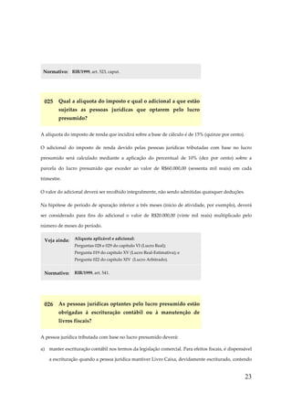 Normativo: RIR/1999, art. 523, caput.

025 Qual a alíquota do imposto e qual o adicional a que estão
sujeitas as pessoas jurídicas que optarem pelo lucro
presumido?
A alíquota do imposto de renda que incidirá sobre a base de cálculo é de 15% (quinze por cento).
O adicional do imposto de renda devido pelas pessoas jurídicas tributadas com base no lucro
presumido será calculado mediante a aplicação do percentual de 10% (dez por cento) sobre a
parcela do lucro presumido que exceder ao valor de R$60.000,00 (sessenta mil reais) em cada
trimestre.
O valor do adicional deverá ser recolhido integralmente, não sendo admitidas quaisquer deduções.
Na hipótese de período de apuração inferior a três meses (início de atividade, por exemplo), deverá
ser considerado para fins do adicional o valor de R$20.000,00 (vinte mil reais) multiplicado pelo
número de meses do período.
Veja ainda:

Alíquota aplicável e adicional:
Perguntas 028 e 029 do capítulo VI (Lucro Real);
Pergunta 019 do capítulo XV (Lucro Real-Estimativa); e
Pergunta 022 do capítulo XIV (Lucro Arbitrado).

Normativo:

RIR/1999, art. 541.

026 As pessoas jurídicas optantes pelo lucro presumido estão
obrigadas à escrituração contábil ou à manutenção de
livros fiscais?
A pessoa jurídica tributada com base no lucro presumido deverá:
a) manter escrituração contábil nos termos da legislação comercial. Para efeitos fiscais, é dispensável
a escrituração quando a pessoa jurídica mantiver Livro Caixa, devidamente escriturado, contendo

23

 