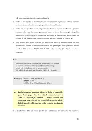 toda a movimentação financeira, inclusive bancária;
b) manter o Livro Registro de Inventário, no qual deverão constar registrados os estoques existentes
no término do ano-calendário abrangido pela tributação simplificada;
c)

manter em boa guarda e ordem, enquanto não decorrido o prazo decadencial e prescritas
eventuais ações que lhes sejam pertinentes, todos os livros de escrituração obrigatórios
determinados pela legislação fiscal específica, bem assim os documentos e demais papéis que
servirem de base para escrituração comercial e fiscal (Decreto-Lei nº 486, de 1969, art. 4º);

d) Lalur, quando tiver lucros diferidos de períodos de apuração anteriores (saldo de lucro
inflacionário a tributar na situação específica de ser optante pelo lucro presumido no anocalendário 1996, conforme IN SRF nº 93, de 1997, art. 36, inciso V, §§ 7º e 8º) e/ou prejuízos a
compensar.

Notas:
Na hipótese de incorporação submetida ao regime de afetação, incumbe
ao incorporador manter escrituração contábil completa, ainda que
optante pela tributação com base no lucro presumido
(MP nº 2.221, de 2001, art.1º, que altera a Lei nº 4.591, de 1964, art. 1º).

Normativo:

Decreto-Lei nº 486, de 1969, art. 4º;
RIR/1999, art. 527; e
IN SRF nº 93, de 1997, art. 36, inciso V, §§ 7º e 8º.

027 Tendo ingressado no regime tributário do lucro presumido,
que a desobriga perante o fisco federal, caso escriture o livro
caixa, da escrituração contábil, a pessoa jurídica que
permaneça nesse sistema por tempo indeterminado, afasta,
definitivamente, a hipótese de voltar a manter escrituração
contábil?
Se a receita bruta total da pessoa jurídica em determinado ano-calendário for superior a

24

 