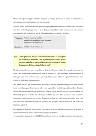 títulos como por exemplo: pró-labore, aluguéis e serviços prestados, os quais se submeterão à
tributação, conforme a legislação que rege a matéria.
No caso desses rendimentos serem percebidos por pessoas físicas serão submetidos à tributação
com base na tabela progressiva; no caso de pessoas jurídicas serão considerados como receita
operacional, sendo passíveis ou não de tributação na fonte, conforme a hipótese.
Veja ainda:

Valores não compreendidos
na distribuição de lucros (lucro arbitrado):
Pergunta 026 do capítulo XIV.

Normativo:

IN SRF nº 93, de 1997, art. 48.

031 Como proceder, no que se refere aos valores a se consignar
no balanço de abertura, caso a pessoa jurídica que vinha
optando pelo lucro presumido pretenda retornar à forma
de apuração do imposto pelo lucro real?
No balanço de abertura a ser procedido na data do início do período de apuração (trimestral ou
anual com recolhimentos mensais com base na estimativa), cujos resultados serão submetidos à
tributação com base no lucro real, a pessoa jurídica deverá adotar o seguinte tratamento com
relação às situações a seguir descritas:
1) A pessoa jurídica que nunca manteve escrituração contábil para fins de imposto de renda deverá
tomar como base, para determinar o valor a ser registrado, o custo de aquisição dos bens do ativo
imobilizado e dos investimentos, bem como o valor do capital social, corrigidos monetariamente até
31/12/1995, quando se tratar de valores já existentes até essa data, e para os bens e direitos
adquiridos posteriormente, ou no caso da pessoa jurídica que iniciou suas atividades após essa
data, deverá ser considerado o custo de aquisição sem qualquer correção monetária, nos termos da
legislação aplicável;
2) A pessoa jurídica que abandonou a escrituração ao optar pelo lucro presumido, se possuir a
escrituração anterior, deverá considerar no balanço de abertura:
a) para os bens já existentes em 31/12/1995, que foram objeto de correção monetária anteriormente,

27

 