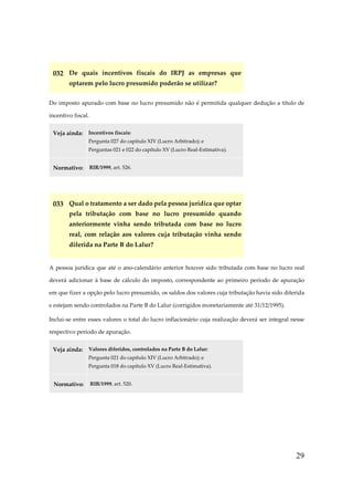 032 De quais incentivos fiscais do IRPJ as empresas que
optarem pelo lucro presumido poderão se utilizar?
Do imposto apurado com base no lucro presumido não é permitida qualquer dedução a título de
incentivo fiscal.
Veja ainda:

Incentivos fiscais:
Pergunta 027 do capítulo XIV (Lucro Arbitrado); e
Perguntas 021 e 022 do capítulo XV (Lucro Real-Estimativa).

Normativo:

RIR/1999, art. 526.

033 Qual o tratamento a ser dado pela pessoa jurídica que optar
pela tributação com base no lucro presumido quando
anteriormente vinha sendo tributada com base no lucro
real, com relação aos valores cuja tributação vinha sendo
diferida na Parte B do Lalur?
A pessoa jurídica que até o ano-calendário anterior houver sido tributada com base no lucro real
deverá adicionar à base de cálculo do imposto, correspondente ao primeiro período de apuração
em que fizer a opção pelo lucro presumido, os saldos dos valores cuja tributação havia sido diferida
e estejam sendo controlados na Parte B do Lalur (corrigidos monetariamente até 31/12/1995).
Inclui-se entre esses valores o total do lucro inflacionário cuja realização deverá ser integral nesse
respectivo período de apuração.
Veja ainda:

Valores diferidos, controlados na Parte B do Lalur:
Pergunta 021 do capítulo XIV (Lucro Arbitrado); e
Pergunta 018 do capítulo XV (Lucro Real-Estimativa).

Normativo:

RIR/1999, art. 520.

29

 