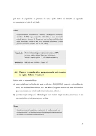 por meio do pagamento da primeira ou única quota relativa ao trimestre de apuração
correspondente ao início de atividade.

Notas:
Excepcionalmente, em relação ao 3º (terceiro) e ao 4º (quarto) trimestrescalendário de 2004, a pessoa jurídica submetida ao lucro presumido
poderá apurar o Imposto de Renda com base no lucro real trimestral,
sendo definitiva a tributação pelo lucro presumido relativa aos 2 (dois)
primeiros trimestres (Lei nº 11.033, de 2004, art. 8º).

Veja ainda:

Momento da opção pelo regime de apuração do IRPJ:
Pergunta 004 do capítulo XIV (Lucro Arbitrado) e
Pergunta 009 do capítulo XV (Lucro Real-Estimativa).

Normativo:

RIR/1999, art. 516, §§ 1º e 4º e art. 517.

004 Quais as pessoas jurídicas que podem optar pelo ingresso
no regime do lucro presumido?
Podem optar as pessoas jurídicas:
a) cuja receita bruta total tenha sido igual ou inferior a R$48.000.000,00 (quarenta e oito milhões de
reais), no ano-calendário anterior, ou a R$4.000.000,00 (quatro milhões de reais) multiplicado
pelo número de meses em atividade no ano-calendário anterior; e
b) que não estejam obrigadas à tributação pelo lucro real em função da atividade exercida ou da
sua constituição societária ou natureza jurídica.

Notas:
Considera-se receita bruta total a receita bruta de vendas somada aos
ganhos de capital e às demais receitas e resultados positivos decorrentes
de receitas não compreendidas na atividade.

3

 