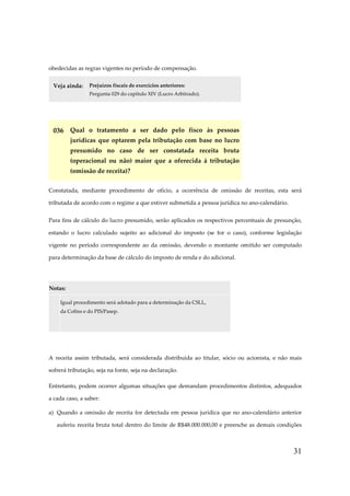 obedecidas as regras vigentes no período de compensação.
Veja ainda:

Prejuízos fiscais de exercícios anteriores:
Pergunta 029 do capítulo XIV (Lucro Arbitrado).

036 Qual o tratamento a ser dado pelo fisco às pessoas
jurídicas que optarem pela tributação com base no lucro
presumido no caso de ser constatada receita bruta
(operacional ou não) maior que a oferecida à tributação
(omissão de receita)?
Constatada, mediante procedimento de ofício, a ocorrência de omissão de receitas, esta será
tributada de acordo com o regime a que estiver submetida a pessoa jurídica no ano-calendário.
Para fins de cálculo do lucro presumido, serão aplicados os respectivos percentuais de presunção,
estando o lucro calculado sujeito ao adicional do imposto (se for o caso), conforme legislação
vigente no período correspondente ao da omissão, devendo o montante omitido ser computado
para determinação da base de cálculo do imposto de renda e do adicional.

Notas:
Igual procedimento será adotado para a determinação da CSLL,
da Cofins e do PIS/Pasep.

A receita assim tributada, será considerada distribuída ao titular, sócio ou acionista, e não mais
sofrerá tributação, seja na fonte, seja na declaração.
Entretanto, podem ocorrer algumas situações que demandam procedimentos distintos, adequados
a cada caso, a saber:
a) Quando a omissão de receita for detectada em pessoa jurídica que no ano-calendário anterior
auferiu receita bruta total dentro do limite de R$48.000.000,00 e preenche as demais condições

31

 