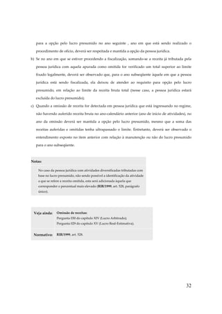 para a opção pelo lucro presumido no ano seguinte , ano em que está sendo realizado o
procedimento de ofício, deverá ser respeitada e mantida a opção da pessoa jurídica.
b) Se no ano em que se estiver procedendo a fiscalização, somando-se a receita já tributada pela
pessoa jurídica com aquela apurada como omitida for verificado um total superior ao limite
fixado legalmente, deverá ser observado que, para o ano subseqüente àquele em que a pessoa
jurídica está sendo fiscalizada, ela deixou de atender ao requisito para opção pelo lucro
presumido, em relação ao limite da receita bruta total (nesse caso, a pessoa jurídica estará
excluída do lucro presumido);
c) Quando a omissão de receita for detectada em pessoa jurídica que está ingressando no regime,
não havendo auferido receita bruta no ano-calendário anterior (ano de início de atividades), no
ano da omissão deverá ser mantida a opção pelo lucro presumido, mesmo que a soma das
receitas auferidas e omitidas tenha ultrapassado o limite. Entretanto, deverá ser observado o
entendimento exposto no item anterior com relação à manutenção ou não do lucro presumido
para o ano subseqüente.

Notas:
No caso da pessoa jurídica com atividades diversificadas tributadas com
base no lucro presumido, não sendo possível a identificação da atividade
a que se refere a receita omitida, esta será adicionada àquela que
corresponder o percentual mais elevado (RIR/1999, art. 528, parágrafo
único).

Veja ainda:

Omissão de receitas:
Pergunta 030 do capítulo XIV (Lucro Arbitrado);
Pergunta 029 do capítulo XV (Lucro Real-Estimativa).

Normativo:

RIR/1999, art. 528.

32

 