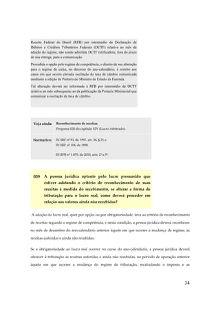 Receita Federal do Brasil (RFB) por intermédio da Declaração de
Débitos e Créditos Tributários Federais (DCTF) relativa ao mês de
adoção do regime, não sendo admitida DCTF retificadora, fora do prazo
de sua entrega, para a comunicação
Procedida a opção pelo regime de competência, o direito de sua alteração
para o regime de caixa, no decorrer do ano-calendário, é restrito aos
casos em que ocorra elevada oscilação da taxa de câmbio comunicada
mediante a edição de Portaria do Ministro de Estado da Fazenda.
Tal alteração deverá ser informada à RFB por intermédio da DCTF
relativa ao mês subsequente ao da publicação da Portaria Ministerial que
comunicar a oscilação da taxa de câmbio.

Veja ainda:

Reconhecimento de receitas:
Pergunta 020 do capítulo XIV (Lucro Arbitrado).

Normativo:

IN SRF nº 93, de 1997, art. 36, § 2º; e
IN SRF nº 104, de 1998.
IN RFB nº 1.079, de 2010, arts. 2º a 5º.

039 A pessoa jurídica optante pelo lucro presumido que
estiver adotando o critério de reconhecimento de suas
receitas à medida do recebimento, se alterar a forma de
tributação para o lucro real, como deverá proceder em
relação aos valores ainda não recebidos?
A adoção do lucro real, quer por opção ou por obrigatoriedade, leva ao critério de reconhecimento
de receitas segundo o regime de competência, e nesta condição, a pessoa jurídica deverá reconhecer
no mês de dezembro do ano-calendário anterior àquele em que ocorrer a mudança de regime, as
receitas auferidas e ainda não recebidas.
Se a obrigatoriedade ao lucro real ocorrer no curso do ano-calendário, a pessoa jurídica deverá
oferecer à tributação as receitas auferidas e ainda não recebidas, no período de apuração anterior
àquele em que ocorrer a mudança do regime de tributação, recalculando o imposto e as

34

 