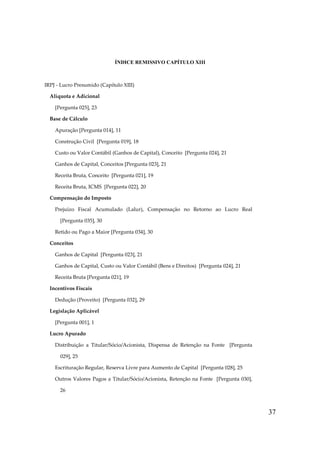 ÍNDICE REMISSIVO CAPÍTULO XIII

IRPJ - Lucro Presumido (Capítulo XIII)
Alíquota e Adicional
[Pergunta 025], 23
Base de Cálculo
Apuração [Pergunta 014], 11
Construção Civil [Pergunta 019], 18
Custo ou Valor Contábil (Ganhos de Capital), Conceito [Pergunta 024], 21
Ganhos de Capital, Conceitos [Pergunta 023], 21
Receita Bruta, Conceito [Pergunta 021], 19
Receita Bruta, ICMS [Pergunta 022], 20
Compensação do Imposto
Prejuízo Fiscal Acumulado (Lalur), Compensação no Retorno ao Lucro Real
[Pergunta 035], 30
Retido ou Pago a Maior [Pergunta 034], 30
Conceitos
Ganhos de Capital [Pergunta 023], 21
Ganhos de Capital, Custo ou Valor Contábil (Bens e Direitos) [Pergunta 024], 21
Receita Bruta [Pergunta 021], 19
Incentivos Fiscais
Dedução (Proveito) [Pergunta 032], 29
Legislação Aplicável
[Pergunta 001], 1
Lucro Apurado
Distribuição a Titular/Sócio/Acionista, Dispensa de Retenção na Fonte [Pergunta
029], 25
Escrituração Regular, Reserva Livre para Aumento de Capital [Pergunta 028], 25
Outros Valores Pagos a Titular/Sócio/Acionista, Retenção na Fonte [Pergunta 030],
26

37

 