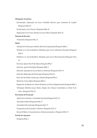 Obrigações Acessórias
Escrituração, (Apuração de Lucro Contábil), Reserva para Aumento de Capital
[Pergunta 028], 25
Escrituração, Livros Fiscais [Pergunta 026], 23
Opção pelo Livro Caixa, Retorno ao Lucro Real [Pergunta 027], 24
Omissão de Receitas
Tratamento [Pergunta 036], 31
Opção
Aferição do Limite para Adesão, Receita (Composição) [Pergunta 006], 5
Definitiva no Ano-Calendário, Mudança para Lucro Arbitrado (Exceção) [Pergunta
010], 9
Definitiva no Ano-Calendário, Mudança para Lucro Real (Exceção) [Pergunta 011],
10
Exercício, Quem Não Pode Optar [Pergunta 009], 7
Exercício, quem Pode Optar [Pergunta 004], 3
Indevida, Apuração do Lucro Real ou Arbitrado [Pergunta 037], 33
Indevida, Retificação de Declaração [Pergunta 012], 10
Início de Atividade, Limite para Adesão [Pergunta 007], 6
Momento, Como Optar [Pergunta 003], 2
Pagamento da Quota em Atraso (Primeira ou Única), Regularização [Pergunta 005], 5
Tributação Diferida (Lucro Real), Adição dos Valores Controlados na Parte B do
Lalur [Pergunta 033], 29
Percentuais de Presunção
Aplicáveis Conforme a Atividade Exercida [Pergunta 015], 15
Atividade Gráfica [Pergunta 018], 17
Atividades Diversificadas [Pergunta 016], 17
Cooperativas (de Consumo e Outras) [Pergunta 017], 17
Serviço Público, Concessionárias e Subconcessionárias [Pergunta 020], 19
Período de Apuração
[Pergunta 002], 2

38

 