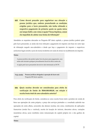 005 Como deverá proceder para regularizar sua situação a
pessoa jurídica que, embora preenchendo as condições
exigidas para o lucro presumido, não tenha efetuado o
respectivo pagamento da primeira quota ou quota única
em tempo hábil, com vistas à opção? Nessa hipótese, estará
ela impedida de adotar essa forma de tributação?
Atendidos os requisitos elencados na Pergunta 007 deste capítulo, a pessoa jurídica poderá optar
pelo lucro presumido, se ainda não tiver efetuado o pagamento do imposto com base em outro tipo
de tributação naquele ano-calendário e desde que faça o pagamento do imposto e respectivos
acréscimos legais (multa e juros de mora) incidentes em razão do atraso no recolhimento do imposto.
Notas:
A pessoa jurídica não poderá optar fora do prazo para pagamento, caso
tenha sido iniciado qualquer procedimento fiscal de ofício contra ela.
A opção pelo lucro presumido deverá ter sido informada na DCTF.

Veja ainda:

Pessoas jurídicas obrigadas à apuração do lucro real:
Pergunta 009 deste capítulo.

006 Quais receitas deverão ser consideradas para efeito da
verificação do limite de R$48.000.000,00, em relação à
receita bruta total do ano-calendário anterior?
Para efeito da verificação do limite, considera-se como receita bruta total o produto da venda de
bens nas operações de conta própria, o preço dos serviços prestados e o resultado auferido nas
operações de conta alheia, acrescidos das demais receitas, tais como, rendimentos de aplicações
financeiras (renda fixa e variável), receita de locação de imóveis, descontos ativos, variações
monetárias ativas, juros recebidos como remuneração do capital próprio etc e dos ganhos de
capital.
Notas:

5

 