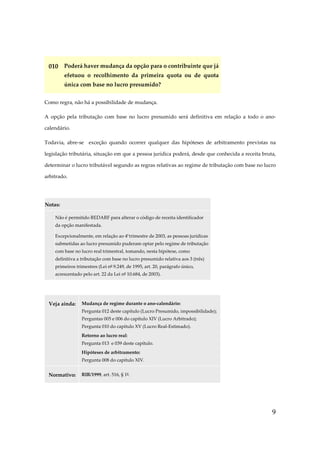 010 Poderá haver mudança da opção para o contribuinte que já
efetuou o recolhimento da primeira quota ou de quota
única com base no lucro presumido?
Como regra, não há a possibilidade de mudança.
A opção pela tributação com base no lucro presumido será definitiva em relação a todo o anocalendário.
Todavia, abre-se exceção quando ocorrer qualquer das hipóteses de arbitramento previstas na
legislação tributária, situação em que a pessoa jurídica poderá, desde que conhecida a receita bruta,
determinar o lucro tributável segundo as regras relativas ao regime de tributação com base no lucro
arbitrado.

Notas:
Não é permitido REDARF para alterar o código de receita identificador
da opção manifestada.
Excepcionalmente, em relação ao 4º trimestre de 2003, as pessoas jurídicas
submetidas ao lucro presumido puderam optar pelo regime de tributação
com base no lucro real trimestral, tomando, nesta hipótese, como
definitiva a tributação com base no lucro presumido relativa aos 3 (três)
primeiros trimestres (Lei nº 9.249, de 1995, art. 20, parágrafo único,
acrescentado pelo art. 22 da Lei nº 10.684, de 2003).

Veja ainda:

Mudança de regime durante o ano-calendário:
Pergunta 012 deste capítulo (Lucro Presumido, impossibilidade);
Perguntas 005 e 006 do capítulo XIV (Lucro Arbitrado);
Pergunta 010 do capítulo XV (Lucro Real-Estimado).
Retorno ao lucro real:
Pergunta 013 e 039 deste capítulo.
Hipóteses de arbitramento:
Pergunta 008 do capítulo XIV.

Normativo:

RIR/1999, art. 516, § 1º.

9

 