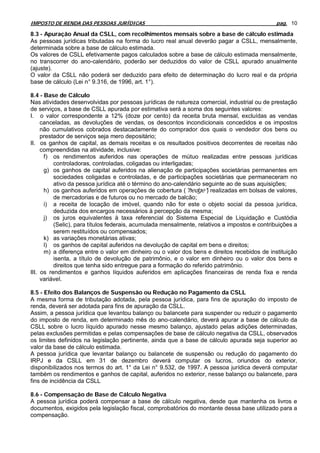 IMPOSTO DE RENDA DAS PESSOAS JURÍDICAS                                                        pag. 10

8.3 - Apuração Anual da CSLL, com recolhimentos mensais sobre a base de cálculo estimada
As pessoas jurídicas tributadas na forma do lucro real anual deverão pagar a CSLL, mensalmente,
determinada sobre a base de cálculo estimada.
Os valores de CSLL efetivamente pagos calculados sobre a base de cálculo estimada mensalmente,
no transcorrer do ano-calendário, poderão ser deduzidos do valor de CSLL apurado anualmente
(ajuste).
O valor da CSLL não poderá ser deduzido para efeito de determinação do lucro real e da própria
base de cálculo (Lei n° 9.316, de 1996, art. 1°).

8.4 - Base de Cálculo
Nas atividades desenvolvidas por pessoas jurídicas de natureza comercial, industrial ou de prestação
de serviços, a base de CSLL apurada por estimativa será a soma dos seguintes valores:
I. o valor correspondente a 12% (doze por cento) da receita bruta mensal, excluídas as vendas
     canceladas, as devoluções de vendas, os descontos incondicionais concedidos e os impostos
     não cumulativos cobrados destacadamente do comprador dos quais o vendedor dos bens ou
     prestador de serviços seja mero depositário;
II. os ganhos de capital, as demais receitas e os resultados positivos decorrentes de receitas não
     compreendidas na atividade, inclusive:
      f) os rendimentos auferidos nas operações de mútuo realizadas entre pessoas jurídicas
          controladoras, controladas, coligadas ou interligadas;
      g) os ganhos de capital auferidos na alienação de participações societárias permanentes em
          sociedades coligadas e controladas, e de participações societárias que permaneceram no
          ativo da pessoa jurídica até o término do ano-calendário seguinte ao de suas aquisições;
      h) os ganhos auferidos em operações de cobertura ("hedge") realizadas em bolsas de valores,
          de mercadorias e de futuros ou no mercado de balcão;
      i) a receita de locação de imóvel, quando não for este o objeto social da pessoa jurídica,
          deduzida dos encargos necessários à percepção da mesma;
      j) os juros equivalentes à taxa referencial do Sistema Especial de Liquidação e Custódia
          (Selic), para títulos federais, acumulada mensalmente, relativos a impostos e contribuições a
          serem restituídos ou compensados;
      k) as variações monetárias ativas;
      l) os ganhos de capital auferidos na devolução de capital em bens e direitos;
      m) a diferença entre o valor em dinheiro ou o valor dos bens e direitos recebidos de instituição
          isenta, a título de devolução de patrimônio, e o valor em dinheiro ou o valor dos bens e
          direitos que tenha sido entregue para a formação do referido patrimônio.
III. os rendimentos e ganhos líquidos auferidos em aplicações financeiras de renda fixa e renda
     variável.

8.5 - Efeito dos Balanços de Suspensão ou Redução no Pagamento da CSLL
A mesma forma de tributação adotada, pela pessoa jurídica, para fins de apuração do imposto de
renda, deverá ser adotada para fins de apuração da CSLL.
Assim, a pessoa jurídica que levantou balanço ou balancete para suspender ou reduzir o pagamento
do imposto de renda, em determinado mês do ano-calendário, deverá apurar a base de cálculo da
CSLL sobre o lucro líquido apurado nesse mesmo balanço, ajustado pelas adições determinadas,
pelas exclusões permitidas e pelas compensações de base de cálculo negativa da CSLL, observados
os limites definidos na legislação pertinente, ainda que a base de cálculo apurada seja superior ao
valor da base de cálculo estimada.
A pessoa jurídica que levantar balanço ou balancete de suspensão ou redução do pagamento do
IRPJ e da CSLL em 31 de dezembro deverá computar os lucros, oriundos do exterior,
disponibilizados nos termos do art. 1° da Lei n° 9.532, de 1997. A pessoa jurídica deverá computar
também os rendimentos e ganhos de capital, auferidos no exterior, nesse balanço ou balancete, para
fins de incidência da CSLL

8.6 - Compensação de Base de Cálculo Negativa
A pessoa jurídica poderá compensar a base de cálculo negativa, desde que mantenha os livros e
documentos, exigidos pela legislação fiscal, comprobatórios do montante dessa base utilizado para a
compensação.
 