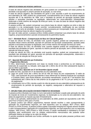 IMPOSTO DE RENDA DAS PESSOAS JURÍDICAS                                                        pag. 11

A base de cálculo negativa das atividades em geral poderá ser compensada com base positiva da
atividade rural apurada no próprio período de apuração, ou vice-versa.
A base de cálculo negativa, das atividades em geral e rural, apurada a partir do encerramento do
ano-calendário de 1995, poderá ser compensada, cumulativamente com a base de cálculo negativa
apurada até 31 de dezembro de 1994, com o resultado do período de apuração ajustado pelas
adições e exclusões previstas na legislação, determinado em anos-calendário subseqüentes,
observado o limite máximo de redução de trinta por cento, no caso da base de cálculo negativa das
atividades em geral.
A pessoa jurídica não poderá compensar sua própria base de cálculo negativa se entre a data da
apuração e a da compensação houver ocorrido, cumulativamente, modificação de seu controle
societário e do ramo de atividade. A pessoa jurídica sucessora por incorporação, fusão ou cisão não
poderá compensar base de cálculo negativa da sucedida.
No caso de cisão parcial, a pessoa jurídica cindida poderá compensar sua própria base de cálculo
negativa, proporcionalmente à parcela remanescente do patrimônio líquido.

8.6.1 - Atividade Rural – Compensação de Base de Cálculo Negativa
A base de cálculo da CSLL da atividade rural, quando negativa, poderá ser compensada com o
resultado dessa mesma atividade, apurado em períodos de apuração subseqüentes, ajustado pelas
adições e exclusões previstas na legislação, sem o limite máximo de redução de trinta por cento.
A base de cálculo da CSLL da atividade rural, quando negativa poderá ser compensada com o
resultado das atividades em geral , apurado no mesmo período de apuração, sem o limite máximo de
redução de trinta por cento.
A base de cálculo da CSLL da atividade rural quando negativa, poderá ser compensada com o
resultado das atividades em geral, apurado em períodos de apuração subseqüentes, observado o
limite máximo de redução de trinta por cento.

8.7 - Apurada Mensalmente por Estimativa
I - Pagamentos Mensais
A CSLL determinada mensalmente com base na receita bruta e acréscimos ou em balanço ou
balancete de suspensão ou redução, será paga até o último dia útil do mês subseqüente àquele a
que se referir a apuração.
II - Saldo da CSLL Apurado em 31 de Dezembro (ajuste anual):
O saldo da CSLL apurado em 31 de dezembro do ano-calendário será:
a) pago em quota única até o último dia útil do mês de março do ano subseqüente. O saldo da
     CSLL será acrescido de juros equivalentes à taxa referencial do Sistema Especial de Liquidação
     e Custódia (Selic), para títulos federais, acumulada mensalmente, a partir de 1º de fevereiro ano
     subseqüente até o último dia do mês anterior ao do pagamento e de 1% (um por cento) no mês
     do pagamento;
b) compensado com a CSLL devida a partir do mês de janeiro do ano-calendário subsequente ao do
     encerramento do período de apuração, se negativo, assegurada a alternativa de requerer a
     restituição.

9 - OPÇÃO PARA APLICAÇÃO EM INVESTIMENTOS REGIONAIS
A pessoa jurídica tributada com base no lucro real poderá manifestar a opção pela aplicação de parte
do imposto de renda em investimentos regionais, na declaração ou no curso do ano-calendário, nas
datas de pagamento do imposto apurado trimestralmente.
O valor a ser aplicado, relativamente ao ano-calendário de 2000, poderá ser equivalente a até 18%
para Finor e Finam e 25% para o Funres.
A pessoa jurídica que efetuar pagamentos mensais deverá recolher o valor correspondente à
aplicação em investimentos regionais, em Darf específico com os códigos: 6677 (Finor), 6692
(Finam) ou 6704 (Funres). A pessoa jurídica sujeita à apuração trimestral do imposto deverá recolher
o valor correspondente à aplicação em investimentos regionais, em Darf específico com os seguintes
códigos: 1800 (Finor), 1825 (Finam) e 1838 (Funres). A opção manifestada é irretratável e os Darf
utilizados para recolhimento com os códigos anteriormente mencionados não poderão sofrer
retificação relativa ao código ou ao valor da receita.
A parcela excedente destinada aos fundos verificada no ajuste anual pelas pessoas jurídicas será
considerada:
 