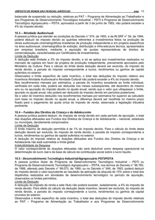 IMPOSTO DE RENDA DAS PESSOAS JURÍDICAS                                                       pag. 13

balancete de suspensão ou redução, relativas ao PAT – Programa de Alimentação ao Trabalhador e
aos Programas de Desenvolvimento Tecnológico Industrial – PDTI e Programa de Desenvolvimento
Tecnológico Agropecuário – PDTA, aprovados a partir de 3 de junho de 1993, não poderá exceder a
4% do imposto devido.

10.3 – Atividade Audiovisual
A pessoa jurídica que atender as condições do Decreto n° 974, de 1993, e da IN SRF n° 54, de 1994,
poderá deduzir do imposto devido as quantias referentes a investimentos feitos na produção de
obras audiovisuais cinematográficas brasileiras de produção independente e em projetos específicos
na área audiovisual, cinematográfica de exibição, distribuição e infra-estrutura técnica, apresentados
por empresa brasileira, mediante a aquisição de quotas representativas de direitos de
comercialização, caracterizadas por Certificados de Investimentos.
Limite de Dedução
A dedução está limitada a 3% do imposto devido, e só se aplica aos investimentos realizados no
mercado de capitais em favor de projetos de produção independente, previamente aprovados pelo
Ministério da Cultura. Para o cálculo do limite desta dedução deverá ser excluída, do imposto de
renda devido, a parcela do imposto correspondente a lucros, rendimentos ou ganhos de capital
auferidos no exterior.
Observados o limite específico de cada incentivo, o total das deduções do imposto relativo aos
incentivos Atividade Audiovisual e Atividade Cultural não poderá exceder a 4% do imposto devido.
Nos recolhimentos mensais por estimativa, a parcela do incentivo excedente ao limite individual,
verificada em cada mês, poderá ser deduzida nos meses subseqüentes, até dezembro do mesmo
ano ou na apuração do imposto devido no ajuste anual; sendo que o valor que ultrapassar o limite,
apurado no ajuste anual, não poderá ser deduzido do imposto devido em períodos posteriores.
Se o valor do incentivo deduzido nos recolhimentos mensais por estimativa for superior ao calculado
com base no imposto devido no ajuste anual, a diferença deverá ser recolhida no mesmo prazo
fixado para o pagamento da quota única do imposto de renda, observada a legislação tributária
pertinente.

10.4 – Fundos dos Direitos da Criança e do Adolescente
A pessoa jurídica poderá deduzir, do imposto de renda devido em cada período de apuração, o total
das doações efetuadas aos Fundos dos Direitos da Criança e do Adolescente – nacional, estaduais
ou municipais, devidamente comprovados.
Limite de Dedução
O limite máximo de dedução permitida é de 1% do imposto devido. Para o cálculo do limite desta
dedução deverá ser excluída, do imposto de renda devido, a parcela do imposto correspondente a
lucros, rendimentos ou ganhos de capital auferidos no exterior.
A dedução do imposto relativa às doações efetuadas aos Fundos dos Direitos da Criança e do
Adolescente não está submetida a limite global.
Indetutibilidade da Despesa
O valor correspondente às doações efetuadas não será dedutível como despesa operacional na
determinação do lucro real e da base de cálculo da contribuição social sobre o lucro líquido.

10.5 - Desenvolvimento Tecnológico Industrial/Agropecuário PDTI/PDTA
A pessoa jurídica titular de Programa de Desenvolvimento Tecnológico Industrial – PDTI ou
Programa de Desenvolvimento Tecnológico Agropecuário – PDTA, nos termos do Decreto n° 96.760,
de 1988, alterado pelo Decreto n° 99.073, de 1990; ou no Decreto n° 949, de 1993, poderá deduzir
do imposto devido o valor equivalente ao resultado da aplicação da alíquota de 15% sobre o total dos
dispêndios realizados em atividades de desenvolvimento tecnológico no período de apuração,
observados os limites permitidos.
Limite de Dedução
A dedução do imposto de renda a este título não poderá exceder, isoladamente, a 4% do imposto de
renda devido. Para efeito do cálculo da dedução deste incentivo, deverá ser excluída, do imposto de
renda devido, a parcela do imposto correspondente a lucros, rendimentos ou ganhos de capital
oriundos do exterior.
Observados o limite específico de cada incentivo, o total das deduções do imposto devido relativas
ao PAT – Programa de Alimentação ao Trabalhador e aos Programas de Desenvolvimento
 