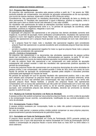 IMPOSTO DE RENDA DAS PESSOAS JURÍDICAS                                                       pag. 15

12.2 - Prejuízos Não Operacionais
Os prejuízos não operacionais, apurados pela pessoa jurídica a partir de 1° de janeiro de 1996,
somente poderão ser compensados, nos períodos de apuração subseqüentes ao de sua apuração,
com lucros da mesma natureza, observado o limite de 30% (trinta por cento).
Consideram-se “não operacionais” os resultados decorrentes da alienação de bens ou direitos do
ativo permanente. O “resultado não operacional” é igual à diferença, positiva ou negativa, entre o
valor pelo qual o bem ou direito houver sido alienado e o seu valor contábil.
Os resultados não operacionais de todas as alienações ocorridas durante o período de apuração
deverão ser apurados englobadamente entre si e, no período de apuração de ocorrência, estes
resultados, positivos ou negativos, integrarão o lucro real.
Obrigatoriedade de Separação
A separação em prejuízos não operacionais e em prejuízos das demais atividades somente será
exigida se, no período de apuração, forem verificados cumulativamente, resultados não operacionais
negativos e lucro real negativo (prejuízo fiscal). Nesse caso, a pessoa jurídica deverá comparar o
prejuízo não operacional com o prejuízo fiscal apurado na demonstração do lucro real, observado o
seguinte:
- se o prejuízo fiscal for maior, todo o resultado não operacional negativo será considerado
    prejuízo fiscal não operacional e a parcela excedente será considerada prejuízo fiscal das demais
    atividades;
- se todo o resultado não operacional negativo for maior ou igual ao prejuízo fiscal, todo o prejuízo
    fiscal será considerado não operacional.
LALUR – Controle e Compensação
Os prejuízos não operacionais e os decorrentes das atividades operacionais da pessoa jurídica
devem ser controlados em folhas específicas, individualizadas por espécie, na parte “B” do Lalur,
para compensação com lucros da mesma natureza apurados nos períodos subseqüentes.
O valor do prejuízo fiscal não operacional a ser compensado em cada período de apuração
subseqüente não poderá exceder o total dos resultados não operacionais positivos apurados no
período da compensação.
A soma dos prejuízos fiscais não operacionais com os prejuízos decorrentes de outras atividades da
pessoa jurídica, a ser compensada, não poderá exceder o limite de 30% (trinta por cento) do lucro
líquido do período de apuração da compensação, ajustado pelas adições e exclusões previstas
autorizadas pela legislação do imposto de renda.
No período de apuração em que for apurado resultado não operacional positivo, todo o seu valor
será utilizado para compensar os prejuízos fiscais não operacionais de períodos anteriores, ainda
que a parcela do lucro real admitida para compensação não seja suficiente ou que tenha sido
apurado prejuízo fiscal. Nessa hipótese, a parcela dos prejuízos fiscais não operacionais
compensados com os lucros não operacionais que não puder ser compensada com o lucro real, seja
em virtude do limite de 30% (trinta por cento) ou de ter ocorrido prejuízo fiscal no período de
apuração, será considerada prejuízo das demais atividades, devendo ser promovido os devidos
ajustes na parte B do Lalur.

12.3 - Mudança de Controle Societário e de Ramo de Atividade
A pessoa jurídica não poderá compensar seus próprios prejuízos fiscais, se entre a data da apuração
e da compensação houver ocorrido, cumulativamente, modificação de seu controle societário e do
ramo de atividade.

12.4 - Incorporação, Fusão e Cisão
A pessoa jurídica sucessora por incorporação, fusão ou cisão não poderá compensar prejuízos
fiscais da sucedida.
No caso de cisão parcial, a pessoa jurídica cindida poderá compensar os seus próprios prejuízos,
proporcionalmente à parcela remanescente do patrimônio líquido.

12.5 - Sociedade em Conta de Participação (SCP)
O prejuízo fiscal apurado por Sociedade em Conta de Participação (SCP) somente poderá ser
compensado com o lucro real decorrente da mesma Sociedade em Conta de Participação (SCP).É
vedada a compensação de prejuízos fiscais e lucros entre duas ou mais SCP ou entre estas e o
sócio ostensivo.
 