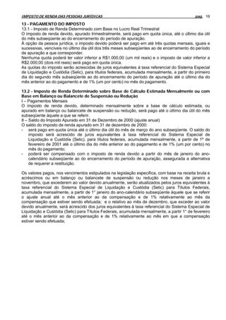 IMPOSTO DE RENDA DAS PESSOAS JURÍDICAS                                                      pag. 16

13 - PAGAMENTO DO IMPOSTO
13.1 - Imposto de Renda Determinado com Base no Lucro Real Trimestral
O imposto de renda devido, apurado trimestralmente, será pago em quota única, até o último dia útil
do mês subseqüente ao do encerramento do período de apuração.
À opção da pessoa jurídica, o imposto devido poderá ser pago em até três quotas mensais, iguais e
sucessivas, vencíveis no último dia útil dos três meses subseqüentes ao de encerramento do período
de apuração a que corresponder.
Nenhuma quota poderá ter valor inferior a R$1.000,00 (um mil reais) e o imposto de valor inferior a
R$2.000,00 (dois mil reais) será pago em quota única.
As quotas do imposto serão acrescidas de juros equivalentes à taxa referencial do Sistema Especial
de Liquidação e Custódia (Selic), para títulos federais, acumulada mensalmente, a partir do primeiro
dia do segundo mês subseqüente ao do encerramento do período de apuração até o último dia do
mês anterior ao do pagamento e de 1% (um por cento) no mês do pagamento.

13.2 - Imposto de Renda Determinado sobre Base de Cálculo Estimada Mensalmente ou com
Base em Balanço ou Balancete de Suspensão ou Redução
I – Pagamentos Mensais
O imposto de renda devido, determinado mensalmente sobre a base de cálculo estimada, ou
apurado em balanço ou balancete de suspensão ou redução, será pago até o último dia útil do mês
subseqüente àquele a que se referir.
II – Saldo do Imposto Apurado em 31 de Dezembro de 2000 (ajuste anual)
O saldo do imposto de renda apurado em 31 de dezembro de 2000:
- será pago em quota única até o último dia útil do mês de março do ano subseqüente. O saldo do
     imposto será acrescido de juros equivalentes à taxa referencial do Sistema Especial de
     Liquidação e Custódia (Selic), para títulos federais, acumulada mensalmente, a partir de 1º de
     fevereiro de 2001 até o último dia do mês anterior ao do pagamento e de 1% (um por cento) no
     mês do pagamento;
- poderá ser compensado com o imposto de renda devido a partir do mês de janeiro do ano-
     calendário subseqüente ao do encerramento do período de apuração, assegurada a alternativa
     de requerer a restituição.

Os valores pagos, nos vencimentos estipulados na legislação específica, com base na receita bruta e
acréscimos ou em balanço ou balancete de suspensão ou redução nos meses de janeiro a
novembro, que excederem ao valor devido anualmente, serão atualizados pelos juros equivalentes à
taxa referencial do Sistema Especial de Liquidação e Custódia (Selic) para Títulos Federais,
acumulada mensalmente, a partir de 1° janeiro do ano-calendário subseqüente àquele que se referir
o ajuste anual até o mês anterior ao da compensação e de 1% relativamente ao mês da
compensação que estiver sendo efetuada; e o relativo ao mês de dezembro, que exceder ao valor
devido anualmente, será acrescido dos juros equivalentes à taxa referencial do Sistema Especial de
Liquidação e Custódia (Selic) para Títulos Federais, acumulada mensalmente, a partir 1° de fevereiro
até o mês anterior ao da compensação e de 1% relativamente ao mês em que a compensação
estiver sendo efetuada;
 