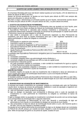 IMPOSTO DE RENDA DAS PESSOAS JURÍDICAS                                                             pag. 17

             AJUSTES AO LUCRO LÍQUIDO PARA APURAÇÃO DO IRPJ E DA CSLL

As empresas tributadas pelo lucro real devem realizar ajustes ao lucro líquido, a fim de determinar as
bases de cálculo do IRPJ e da CSLL.
Apesar da fórmula semelhante, os ajustes ao lucro líquido para cálculo do IRPJ nem sempre são
iguais aos efetuados no cálculo da CSLL.
Nos itens a seguir, relacionamos os principais ajustes ao lucro líquido, mencionando quando devem
ser feitos ora para cálculo do IRPJ, ora para cálculo da CSLL, ou para cálculo de ambos.

1. AJUSTES DA EQUIVALÊNCIA PATRIMONIAL
O resultado da Equivalência Patrimonial em investimentos deve ser ajustado ao lucro líquido, para
determinação do Lucro Real e da Base de Cálculo da Contribuição Social sobre o Lucro.
A Equivalência Patrimonial é calculada pela empresa investidora e corresponde ao valor do
investimento determinado mediante a aplicação do percentual de participação no capital social sobre
o Patrimônio Líquido de cada coligada ou controlada.
O valor obtido é comparado com o valor do investimento registrado no Ativo Permanente da
investidora, que deve fazer os ajustes necessários para que o valor registrado represente a sua
efetiva participação no capital da coligada ou controlada.
Exemplo:
• Participação no capital de outra empresa....................................                     50%
• Patrimônio Líquido da investida...................................................         R$ 6.930.950,00
• Valor do Investimento Registrado no AP da Investidora ............                         R$ 2.938.314,00
• Equivalência Patrimonial (50% de R$ 6.930.950,00)..................                        R$ 3.465.475,00
• Valor do Investimento ................................................................ (-) R$ 2.938.314,00
• Ajuste Positivo da Equivalência Patrimonial (R$ 3.465.475,00 –
• R$ 2.938.314,00) ........................................................................   R$ 517.161,00
A avaliação pela Equivalência Patrimonial é obrigatória para os investimentos relevantes da pessoa
jurídica em:
a) sociedades controladas;
b) sociedades coligadas sobre cuja administração tenha influência; e
c) sociedade coligada de que participe com 20% ou mais do capital social.
O investimento é relevante quando:
- em cada sociedade coligada ou controlada, o valor contábil do investimento for igual ou superior
    a 10%do Patrimônio Líquido da investidora;
- no conjunto das sociedades coligadas e controladas, o valor contábil do investimento for igual ou
    superior a 15% do Patrimônio Líquido da investidora.
ADIÇÃO DA PERDA
O resultado negativo do ajuste do valor do investimento não é dedutível e deve ser adicionado ao
Lucro Líquido para cálculo da Contribuição Social sobre o Lucro e do Imposto de Renda.
EXCLUSÃO DO GANHO
O resultado positivo do ajuste pela Equivalência Patrimonial não é tributado pelo IRPJ ou pela CSLL,
devendo ser excluído do lucro líquido para efeito de determinação do lucro real e da base de cálculo
da contribuição.

2. ÁGIO/DESÁGIO NA AQUISIÇÃO DE INVESTIMENTOS
A empresa que avaliar investimento em sociedade coligada ou controlada pelo valor de Patrimônio
Líquido deve, na época da compra da participação, desdobrar o custo de aquisição e registrá-Io em
contas próprias do Ativo Permanente, que indiquem o:
a) valor de Patrimônio Líquido na época da aquisição;
b) ágio ou deságio na aquisição, que corresponde à diferença entre o custo de aquisição do
    investimento e o valor patrimonial do investimento na coligada ou controlada na época da
    aquisição.
O ágio ou deságio obtido na aquisição do investimento é amortizado de acordo com as normas legais
e as contrapartidas da amortização têm o seguinte tratamento:
a) não são computadas na determinação do lucro real, devendo a amortização do ágio ser
    adicionada ao lucro líquido e a amortização do deságio ser excluída do lucro líquido;
b) são computadas na base de cálculo da Contribuição Social sobre o Lucro, não havendo ajuste a
    ser feito, uma vez que integram o resultado contábil.
Os ajustes ao lucro líquido decorrentes da amortização do ágio ou do deságio devem ser controlados
na Parte B do LALUR, porque, por ocasião da baixa, integram o custo de aquisição do investimento
para efeito de apuração do ganho ou da perda de capital, ocasião em que:
 