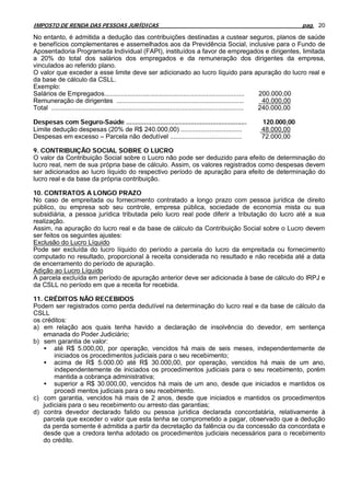 IMPOSTO DE RENDA DAS PESSOAS JURÍDICAS                                                                            pag. 20

No entanto, é admitida a dedução das contribuições destinadas a custear seguros, planos de saúde
e benefícios complementares e assemelhados aos da Previdência Social, inclusive para o Fundo de
Aposentadoria Programada Individual (FAPI), instituídos a favor de empregados e dirigentes, limitada
a 20% do total dos salários dos empregados e da remuneração dos dirigentes da empresa,
vinculados ao referido plano.
O valor que exceder a esse limite deve ser adicionado ao lucro líquido para apuração do lucro real e
da base de cálculo da CSLL.
Exemplo:
Salários de Empregados..............................................................................              200.000,00
Remuneração de dirigentes .......................................................................                  40.000,00
Total ........................................................................................................... 240.000,00

Despesas com Seguro-Saúde ...................................................................    120.000,00
Limite dedução despesas (20% de R$ 240.000,00) ..................................                48.000,00
Despesas em excesso – Parcela não dedutível ........................................             72.000,00

9. CONTRIBUIÇÃO SOCIAL SOBRE O LUCRO
O valor da Contribuição Social sobre o Lucro não pode ser deduzido para efeito de determinação do
lucro real, nem de sua própria base de cálculo. Assim, os valores registrados como despesas devem
ser adicionados ao lucro líquido do respectivo período de apuração para efeito de determinação do
lucro real e da base da própria contribuição.

10. CONTRATOS A LONGO PRAZO
No caso de empreitada ou fornecimento contratado a longo prazo com pessoa jurídica de direito
público, ou empresa sob seu controle, empresa pública, sociedade de economia mista ou sua
subsidiária, a pessoa jurídica tributada pelo lucro real pode diferir a tributação do lucro até a sua
realização.
Assim, na apuração do lucro real e da base de cálculo da Contribuição Social sobre o Lucro devem
ser feitos os seguintes ajustes:
Exclusão do Lucro Líquido
Pode ser excluída do lucro líquido do período a parcela do lucro da empreitada ou fornecimento
computado no resultado, proporcional à receita considerada no resultado e não recebida até a data
de encerramento do período de apuração.
Adição ao Lucro Líquido
A parcela excluída em período de apuração anterior deve ser adicionada à base de cálculo do IRPJ e
da CSLL no período em que a receita for recebida.

11. CRÉDITOS NÃO RECEBIDOS
Podem ser registrados como perda dedutível na determinação do lucro real e da base de cálculo da
CSLL
os créditos:
a) em relação aos quais tenha havido a declaração de insolvência do devedor, em sentença
    emanada do Poder Judiciário;
b) sem garantia de valor:
    • até R$ 5.000,00, por operação, vencidos há mais de seis meses, independentemente de
        iniciados os procedimentos judiciais para o seu recebimento;
    • acima de R$ 5.000.00 até R$ 30.000,00, por operação, vencidos há mais de um ano,
        independentemente de iniciados os procedimentos judiciais para o seu recebimento, porém
        mantida a cobrança administrativa;
    • superior a R$ 30.000,00, vencidos há mais de um ano, desde que iniciados e mantidos os
        procedi mentos judiciais para o seu recebimento.
c) com garantia, vencidos há mais de 2 anos, desde que iniciados e mantidos os procedimentos
    judiciais para o seu recebimento ou arresto das garantias;
d) contra devedor declarado falido ou pessoa jurídica declarada concordatária, relativamente à
    parcela que exceder o valor que esta tenha se comprometido a pagar, observado que a dedução
    da perda somente é admitida a partir da decretação da falência ou da concessão da concordata e
    desde que a credora tenha adotado os procedimentos judiciais necessários para o recebimento
    do crédito.
 