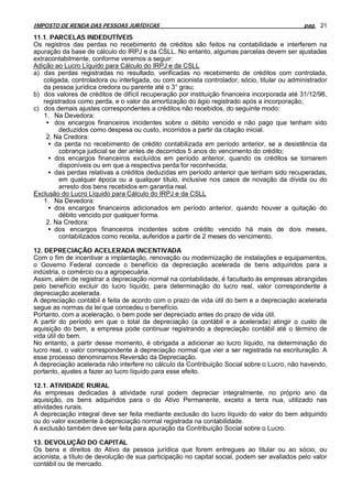 IMPOSTO DE RENDA DAS PESSOAS JURÍDICAS                                                         pag. 21

11.1. PARCELAS INDEDUTÍVEIS
Os registros das perdas no recebimento de créditos são feitos na contabilidade e interferem na
apuração da base de cálculo do IRPJ e da CSLL. No entanto, algumas parcelas devem ser ajustadas
extracontabilmente, conforme veremos a seguir:
Adição ao Lucro Líquido para Cálculo do IRPJ e da CSLL
a) das perdas registradas no resultado, verificadas no recebimento de créditos com controlada,
    coligada, controladora ou interligada, ou com acionista controlador, sócio, titular ou administrador
    da pessoa jurídica credora ou parente até o 3° grau;
b) dos valores de créditos de difícil recuperação por instituição financeira incorporada até 31/12/96,
    registrados como perda, e o valor da amortização do ágio registrado após a incorporação;
c) dos demais ajustes correspondentes a créditos não recebidos, do seguinte modo:
    1. Na Devedora:
     • dos encargos financeiros incidentes sobre o débito vencido e não pago que tenham sido
         deduzidos como despesa ou custo, incorridos a partir da citação inicial.
     2. Na Credora:
      • da perda no recebimento de crédito contabilizada em período anterior, se a desistência da
         cobrança judicial se der antes de decorridos 5 anos do vencimento do crédito;
      • dos encargos financeiros excluídos em período anterior, quando os créditos se tornarem
         disponíveis ou em que a respectiva perda for reconhecida;
      • das perdas relativas a créditos deduzidas em período anterior que tenham sido recuperadas,
         em qualquer época ou a qualquer título, inclusive nos casos de novação da dívida ou do
         arresto dos bens recebidos em garantia real.
Exclusão do Lucro Líquido para Cálculo do IRPJ e da CSLL
    1. Na Devedora:
      • dos encargos financeiros adicionados em período anterior, quando houver a quitação do
         débito vencido por qualquer forma.
     2. Na Credora:
      • dos encargos financeiros incidentes sobre crédito vencido há mais de dois meses,
         contabilizados como receita, auferidos a partir de 2 meses do vencimento.

12. DEPRECIAÇÃO ACELERADA INCENTIVADA
Com o fim de incentivar a implantação, renovação ou modernização de instalações e equipamentos,
o Governo Federal concede o benefício da depreciação acelerada de bens adquiridos para a
indústria, o comércio ou a agropecuária.
Assim, além de registrar a depreciação normal na contabilidade, é facultado às empresas abrangidas
pelo benefício excluir do lucro líquido, para determinação do lucro real, valor correspondente à
depreciação acelerada.
A depreciação contábil é feita de acordo com o prazo de vida útil do bem e a depreciação acelerada
segue as normas da lei que concedeu o benefício.
Portanto, com a aceleração, o bem pode ser depreciado antes do prazo de vida útil.
A partir do período em que o total da depreciação (a contábil e a acelerada) atingir o custo de
aquisição do bem, a empresa pode continuar registrando a depreciação contábil até o término de
vida útil do bem.
No entanto, a partir desse momento, é obrigada a adicionar ao lucro líquido, na determinação do
lucro real, o valor correspondente à depreciação normal que vier a ser registrada na escrituração. A
esse processo denominamos Reversão da Depreciação.
A depreciação acelerada não interfere no cálculo da Contribuição Social sobre o Lucro, não havendo,
portanto, ajustes a fazer ao lucro líquido para esse efeito.

12.1. ATIVIDADE RURAL
As empresas dedicadas à atividade rural podem depreciar integralmente, no próprio ano da
aquisição, os bens adquiridos para o do Ativo Permanente, exceto a terra nua, utilizado nas
atividades rurais.
A depreciação integral deve ser feita mediante exclusão do lucro líquido do valor do bem adquirido
ou do valor excedente à depreciação normal registrada na contabilidade.
A exclusão também deve ser feita para apuração da Contribuição Social sobre o Lucro.

13. DEVOLUÇÃO DO CAPITAL
Os bens e direitos do Ativo da pessoa jurídica que forem entregues ao titular ou ao sócio, ou
acionista, a título de devolução de sua participação no capital social, podem ser avaliados pelo valor
contábil ou de mercado.
 