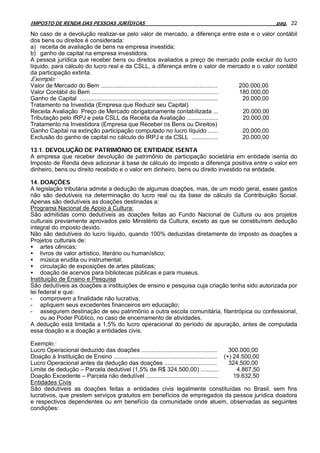 IMPOSTO DE RENDA DAS PESSOAS JURÍDICAS                                                                 pag. 22

No caso de a devolução realizar-se pelo valor de mercado, a diferença entre este e o valor contábil
dos bens ou direitos é considerada:
a) receita de avaliação de bens na empresa investida;
b) ganho de capital na empresa investidora.
A pessoa jurídica que receber bens ou direitos avaliados a preço de mercado pode excluir do lucro
líquido, para cálculo do lucro real e da CSLL, a diferença entre o valor de mercado e o valor contábil
da participação extinta.
Exemplo:
Valor de Mercado do Bem .......................................................................       200.000,00
Valor Contábil do Bem .............................................................................   180.000,00
Ganho de Capital ....................................................................................  20.000,00
Tratamento na Investida (Empresa que Reduzir seu Capital)
Receita Avaliação Preço de Mercado obrigatoriamente contabilizada ...                                  20.000,00
Tributação pelo IRPJ e pela CSLL da Receita da Avaliação ...................                           20.000,00
Tratamento na Investidora (Empresa que Receber os Bens ou Direitos)
Ganho Capital na extinção participação computado no lucro líquido ......                               20.000,00
Exclusão do ganho de capital no cálculo do IRPJ e da CSLL ................                             20.000,00

13.1. DEVOLUÇÃO DE PATRIMÔNIO DE ENTIDADE ISENTA
A empresa que receber devolução de patrimônio de participação societária em entidade isenta do
Imposto de Renda deve adicionar à base de cálculo do imposto a diferença positiva entre o valor em
dinheiro, bens ou direito recebido e o valor em dinheiro, bens ou direito investido na entidade.

14. DOAÇÕES
A legislação tributária admite a dedução de algumas doações, mas, de um modo geral, esses gastos
não são dedutíveis na determinação do lucro real ou da base de cálculo da Contribuição Social.
Apenas são dedutíveis as doações destinadas a:
Programa Nacional de Apoio à Cultura:
São admitidas como dedutíveis as doações feitas ao Fundo Nacional de Cultura ou aos projetos
culturais previamente aprovados pelo Ministério da Cultura, exceto as que se constituírem dedução
integral do imposto devido.
Não são dedutíveis do lucro líquido, quando 100% deduzidas diretamente do imposto as doações a
Projetos culturais de:
• artes cênicas;
• livros de valor artístico, literário ou humanístico;
• música erudita ou instrumental;
• circulação de exposições de artes plásticas;
• doação de acervos para bibliotecas públicas e para museus.
Instituição de Ensino e Pesquisa
São dedutíveis as doações a instituições de ensino e pesquisa cuja criação tenha sido autorizada por
lei federal e que:
- comprovem a finalidade não lucrativa;
- apliquem seus excedentes financeiros em educação;
- assegurem destinação de seu patrimônio a outra escola comunitária, filantrópica ou confessional,
     ou ao Poder Público, no caso de encerramento de atividades.
A dedução está limitada a 1,5% do lucro operacional do período de apuração, antes de computada
essa doação e a doação a entidades civis.

Exemplo:
Lucro Operacional deduzido das doações ..............................................            300.000,00
Doação à Instituição de Ensino ............................................................... (+) 24.500,00
Lucro Operacional antes da dedução das doações ................................                  324.500,00
Limite de dedução – Parcela dedutível (1,5% de R$ 324.500,00) ...........                           4.867,50
Doação Excedente – Parcela não dedutível ............................................              19.632,50
Entidades Civis
São dedutíveis as doações feitas a entidades civis legalmente constituídas no Brasil, sem fins
lucrativos, que prestem serviços gratuitos em benefícios de empregados da pessoa jurídica doadora
e respectivos dependentes ou em benefício da comunidade onde atuem, observadas as seguintes
condições:
 
