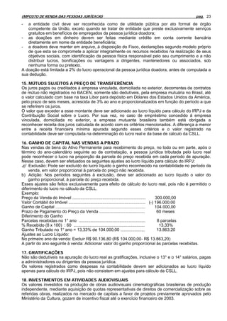 IMPOSTO DE RENDA DAS PESSOAS JURÍDICAS                                                            pag. 23

-  a entidade civil deve ser reconhecida como de utilidade pública por ato formal de órgão
   competente da União, exceto quando se tratar de entidade que preste exclusivamente serviços
   gratuitos em benefícios de empregados da pessoa jurídica doadora;
- as doações em dinheiro devem ser feitas mediante crédito em conta corrente bancária
   diretamente em nome da entidade beneficiária;
- a doadora deve manter em arquivo, à disposição do Fisco, declarações segundo modelo próprio
   de que esta se compromete a aplicar integralmente os recursos recebidos na realização de seus
   objetivos sociais, com identificação da pessoa física responsável pelo seu cumprimento e a não
   distribuir lucros, bonificações ou vantagens a dirigentes, mantenedores ou associados, sob
   nenhuma forma ou pretexto.
A doação está limitada a 2% do lucro operacional da pessoa jurídica doadora, antes de computada a
sua dedução.

15. MÚTUOS SUJEITOS A PREÇO DE TRANSFERÊNCIA
Os juros pagos ou creditados à empresa vinculada, domiciliada no exterior, decorrentes de contratos
de mútuo não registrados no BACEN, somente são dedutíveis, pela empresa mutuária no Brasil, até
o valor calculado com base na taxa Libor para depósito em Dólares dos Estados Unidos da América,
pelo prazo de seis meses, acrescida de 3% ao ano e proporcionalizados em função do período a que
se referirem os juros.
O valor que exceder a esse montante deve ser adicionado ao lucro líquido para cálculo do IRPJ e da
Contribuição Social sobre o Lucro. Por sua vez, no caso de empréstimo concedido à empresa
vinculada, domiciliada no exterior, a empresa mutuante brasileira também está obrigada a
reconhecer receita dos juros calculada de acordo com os critérios mencionados. A diferença a menor
entre a receita financeira mínima apurada segundo esses critérios e o valor registrado na
contabilidade deve ser computada na determinação do lucro real e da base de cálculo da CSLL.

16. GANHO DE CAPITAL NAS VENDAS A PRAZO
Nas vendas de bens do Ativo Permanente para recebimento do preço, no todo ou em parte, após o
término do ano-calendário seguinte ao da contratação, a pessoa jurídica tributada pelo lucro real
pode reconhecer o lucro na proporção da parcela do preço recebida em cada período de apuração.
Nesse caso, devem ser efetuados os seguintes ajustes ao lucro líquido para cálculo do IRPJ:
a) Exclusão: Pode ser excluído do lucro líquido o ganho reconhecido na contabilidade no período da
    venda, em valor proporcional à parcela do preço não recebida.
b) Adição: Nos períodos seguintes à exclusão, deve ser adicionado ao lucro líquido o valor do
    ganho proporcional, à parcela do preço recebida.
Esses ajustes são feitos exclusivamente para efeito de cálculo do lucro real, pois não é permitido o
diferimento do lucro no cálculo da CSLL.
Exemplo:
Preço da Venda do Imóvel ...............................................................        300.000,00
Valor Contábil do Imóvel .................................................................. (-) 196.000,00
Ganho de Capital .............................................................................  104.000,00
Prazo de Pagamento do Preço da Venda .......................................                     60 meses
Diferimento do Ganho
Parcelas recebidas no 1° ano .........................................................           8 parcelas
% Recebido (8 x 100) : 60 .............................................................           13,33%
Ganho Tributado no 1° ano = 13,33% de 104.000,00 .....................                           13.863,20
Ajustes ao Lucro Líquido:
No primeiro ano da venda: Excluir R$ 90.136,80 (R$ 104.000,00- R$ 13.863,20)
A partir do ano seguinte à venda: Adicionar valor do ganho proporcional às parcelas recebidas.

17. GRATIFICAÇÕES
Não são dedutíveis na apuração do lucro real as gratificações, inclusive o 13° e o 14° salários, pagas
a administradores ou dirigentes da pessoa jurídica.
Os valores registrados como despesas na contabilidade devem ser adicionados ao lucro líquido
apenas para cálculo do IRPJ, pois não consistem em ajustes para cálculo da CSLL.

18. INVESTIMENTOS EM ATIVIDADES AUDIOVISUAIS
Os valores investidos na produção de obras audiovisuais cinematográficas brasileiras de produção
independente, mediante aquisição de quotas representativas de direitos de comercialização sobre as
referidas obras, realizados no mercado de capitais a favor de projetos previamente aprovados pelo
Ministério da Cultura, gozam de incentivo fiscal até o exercício financeiro de 2003.
 
