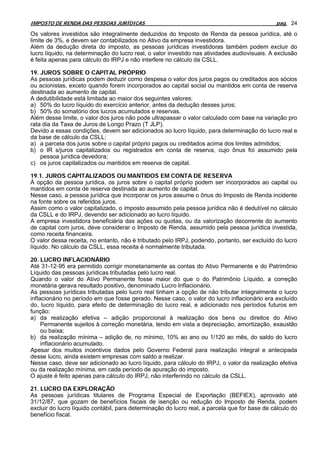 IMPOSTO DE RENDA DAS PESSOAS JURÍDICAS                                                         pag. 24

Os valores investidos são integralmente deduzidos do Imposto de Renda da pessoa jurídica, até o
limite de 3%, e devem ser contabilizados no Ativo da empresa investidora.
Além da dedução direta do imposto, as pessoas jurídicas investidoras também podem excluir do
lucro líquido, na determinação do lucro real, o valor investido nas atividades audiovisuais. A exclusão
é feita apenas para cálculo do IRPJ e não interfere no cálculo da CSLL.

19. JUROS SOBRE O CAPITAL PRÓPRIO
As pessoas jurídicas podem deduzir como despesa o valor dos juros pagos ou creditados aos sócios
ou acionistas, exceto quando forem incorporados ao capital social ou mantidos em conta de reserva
destinada ao aumento de capital.
A dedutibilidade está limitada ao maior dos seguintes valores:
a) 50% do lucro líquido do exercício anterior, antes da dedução desses juros;
b) 50% do somatório dos lucros acumulados e reservas.
Além desse limite, o valor dos juros não pode ultrapassar o valor calculado com base na variação pro
rata dia da Taxa de Juros de Longo Prazo (T JLP).
Devido a essas condições, devem ser adicionados ao lucro líquido, para determinação do lucro real e
da base de cálculo da CSLL:
a) a parcela dos juros sobre o capital próprio pagos ou creditados acima dos limites admitidos;
b) o IR s/juros capitalizados ou registrados em conta de reserva, cujo ônus foi assumido pela
    pessoa jurídica devedora;
c) os juros capitalizados ou mantidos em reserva de capital.

19.1. JUROS CAPITALIZADOS OU MANTIDOS EM CONTA DE RESERVA
À opção da pessoa jurídica, os juros sobre o capital próprio podem ser incorporados ao capital ou
mantidos em conta de reserva destinada ao aumento de capital.
Nesse caso, a pessoa jurídica que incorporar os juros assume o ônus do Imposto de Renda incidente
na fonte sobre os referidos juros.
Assim como o valor capitalizado, o imposto assumido pela pessoa jurídica não é dedutível no cálculo
da CSLL e do IRPJ, devendo ser adicionado ao lucro líquido.
A empresa investidora beneficiária das ações ou quotas, ou da valorização decorrente do aumento
de capital com juros, deve considerar o Imposto de Renda, assumido pela pessoa jurídica investida,
como receita financeira.
O valor dessa receita, no entanto, não é tributado pelo IRPJ, podendo, portanto, ser excluído do lucro
líquido. No cálculo da CSLL, essa receita é normalmente tributada.

20. LUCRO INFLACIONÁRIO
Até 31-12-95 era permitido corrigir monetariamente as contas do Ativo Permanente e do Patrimônio
Líquido das pessoas jurídicas tributadas pelo lucro real.
Quando o valor do Ativo Permanente fosse maior do que o do Patrimônio Líquido, a correção
monetária gerava resultado positivo, denominado Lucro Inflacionário.
As pessoas jurídicas tributadas pelo lucro real tinham a opção de não tributar integralmente o lucro
inflacionário no período em que fosse gerado. Nesse caso, o valor do lucro inflacionário era excluído
do, lucro líquido, para efeito de determinação do lucro real, e adicionado nos períodos futuros em
função:
a) da realização efetiva – adição proporcional à realização dos bens ou direitos do Ativo
     Permanente sujeitos à correção monetária, tendo em vista a depreciação, amortização, exaustão
     ou baixa;
b) da realização mínima – adição de, no mínimo, 10% ao ano ou 1/120 ao mês, do saldo do lucro
     inflacionário acumulado.
Apesar dos muitos incentivos dados pelo Governo Federal para realização integral e antecipada
desse lucro, ainda existem empresas com saldo a realizar.
Nesse caso, deve ser adicionado ao lucro líquido, para cálculo do IRPJ, o valor da realização efetiva
ou da realização mínima, em cada período de apuração do imposto.
O ajuste é feito apenas para cálculo do IRPJ, não interferindo no cálculo da CSLL.

21. LUCRO DA EXPLORAÇÃO
As pessoas jurídicas titulares de Programa Especial de Exportação (BEFIEX), aprovado até
31/12/87, que gozam de benefícios fiscais de isenção ou redução do Imposto de Renda, podem
excluir do lucro líquido contábil, para determinação do lucro real, a parcela que for base de cálculo do
benefício fiscal.
 