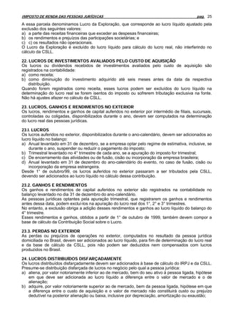 IMPOSTO DE RENDA DAS PESSOAS JURÍDICAS                                                        pag. 25

A essa parcela denominamos Lucro da Exploração, que corresponde ao lucro líquido ajustado pela
exclusão dos seguintes valores:
a) a parte das receitas financeiras que exceder as despesas financeiras;
b) os rendimentos e prejuízos das participações societárias; e
c) c) os resultados não operacionais.
O Lucro da Exploração é excluído do lucro líquido para cálculo do lucro real, não interferindo no
cálculo da CSLL.

22. LUCROS DE INVESTIMENTOS AVALIADOS PELO CUSTO DE AQUISIÇÃO
Os lucros ou dividendos recebidos de investimentos avaliados pelo custo de aquisição são
registrados na contabilidade:
a) como receita;
b) como diminuição do investimento adquirido até seis meses antes da data da respectiva
    distribuição.
Quando forem registrados como receita, esses lucros podem ser excluídos do lucro líquido na
determinação do lucro real se forem isentos do imposto ou sofrerem tributação exclusiva na fonte.
Não há ajustes afazer no cálculo da CSLL.

23. LUCROS, GANHOS E RENDIMENTOS NO EXTERIOR
Os lucros, rendimentos e ganhos de capital auferidos no exterior por intermédio de filiais, sucursais,
controladas ou coligadas, disponibilizados durante o ano, devem ser computados na determinação
do lucro real das pessoas jurídicas.

23.I. LUCROS
Os lucros auferidos no exterior, disponibilizados durante o ano-calendário, devem ser adicionados ao
lucro líquido no balanço:
a) Anual levantado em 31 de dezembro, se a empresa optar pelo regime de estimativa, inclusive, se
    durante o ano, suspender ou reduzir o pagamento do imposto;
b) Trimestral levantado no 4° trimestre de cada ano, se a apuração do imposto for trimestral;
c) De encerramento das atividades ou de fusão, cisão ou incorporação da empresa brasileira;
d) Anual levantado em 31 de dezembro do ano-calendário do evento, no caso de fusão, cisão ou
    incorporação da empresa estrangeira.
Desde 1° de outubro/99, os lucros auferidos no exterior passaram a ser tributados pela CSLL,
devendo ser adicionados ao lucro líquido no cálculo dessa contribuição.

23.2. GANHOS E RENDIMENTOS
Os ganhos e rendimentos de capital auferidos no exterior são registrados na contabilidade no
balanço levantado no dia 31 de dezembro do ano-calendário.
As pessoas jurídicas optantes pela apuração trimestral, que registrarem os ganhos e rendimentos
antes dessa data, podem excluí-los na apuração do lucro real dos 1°, 2° e 3° trimestres.
No entanto, a exclusão obriga a adição desses rendimentos e ganhos ao lucro líquido do balanço do
4° trimestre.
Esses rendimentos e ganhos, obtidos a partir de 1° de outubro de 1999, também devem compor a
base de cálculo da Contribuição Social sobre o Lucro.

23.3. PERDAS NO EXTERIOR
As perdas ou prejuízos de operações no exterior, computados no resultado da pessoa jurídica
domiciliada no Brasil, devem ser adicionados ao lucro líquido, para fim de determinação do lucro real
e da base de cálculo da CSLL, pois não podem ser deduzidos nem compensados com lucros
produzidos no Brasil.

24. LUCROS DISTRIBUÍDOS DISFARÇADAMENTE
Os lucros distribuídos disfarçadamente devem ser adicionados à base de cálculo do IRPJ e da CSLL.
Presume-se distribuição disfarçada de lucros no negócio pelo qual a pessoa jurídica:
a) aliena, por valor notoriamente inferior ao de mercado, bem do seu ativo à pessoa ligada, hipótese
    em que deve ser adicionada ao lucro líquido a diferença entre o valor de mercado e o de
    alienação;
b) adquire, por valor notoriamente superior ao de mercado, bem da pessoa ligada, hipótese em que
    a diferença entre o custo de aquisição e o valor de mercado não constituirá custo ou prejuízo
    dedutível na posterior alienação ou baixa, inclusive por depreciação, amortização ou exaustão;
 