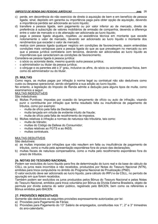 IMPOSTO DE RENDA DAS PESSOAS JURÍDICAS                                                       pag. 26

c) perde, em decorrência do não exercício de direito à aquisição de bem e em benefício de pessoa
   ligada, sinal, depósito em garantia ou importância paga para obter opção de aquisição, devendo
   a importância perdida ser adicionada ao lucro líquido;
d) transfere a pessoa ligada, sem pagamento ou por valor inferior ao de mercado, direito de
   preferência à subscrição de valores mobiliários de emissão de companhia, devendo a diferença
   entre o valor de mercado e o de alienação ser adicionada ao lucro líquido;
e) paga a pessoa ligada aluguéis, royalties ou assistência técnica em montante que excede
   notoriamente o valor de mercado, devendo ser adicionado ao lucro líquido o montante dos
   rendimentos que exceder o valor de mercado;
f) realiza com pessoa ligada qualquer negócio em condições de favorecimento, assim entendidas
   condições mais vantajosas para a pessoa ligada do que as que prevaleçam no mercado ou em
   que a pessoa jurídica contrataria com terceiros, devendo ser adicionadas ao lucro líquido as
   importâncias que caracterizem as condições de favorecimento.
Considera-se pessoa ligada à pessoa jurídica:
- o sócio ou acionista desta, mesmo quando outra pessoa jurídica;
- o administrador ou titular da pessoa jurídica;
- o cônjuge e os parentes até o 3° grau, inclusive os afins, do sócio ou acionista pessoa física, bem
   como do administrador ou do titular.

25. MULTAS
Como regra, as multas pagas por infração à norma legal ou contratual não são dedutíveis como
custo ou despesa operacional, sendo obrigatória a sua adição ao lucro líquido.
No entanto, a legislação do Imposto de Renda admite a dedução para alguns tipos de multa, como
examinamos a seguir.
MULTAS INDEDUTívEIS
São indedutíveis:
a) Multas Punitivas: impostas por ocasião do lançamento de ofício ou auto de infração, visando
    punir o contribuinte por infração que tenha resultado falta ou insuficiência de pagamento de
    tributos, como por exemplo:
    - multa de ofício pela falta da Declaração;
    - multa lançada em virtude de evidente intuito de fraude;
    - multa de ofício pela falta de recolhimento de impostos.
b) Multas relativas à infração a normas de natureza não tributária, tais como:
    - multa de trânsito;
    - multas do Código de Defesa do Consumidor;
    - multas relativas ao FGTS e ao INSS;
    - multas contratuais.

MULTAS DEDUTÍVEIS
São dedutíveis:
a) as multas impostas por infrações que não resultem em falta ou insuficiência de pagamento de
   tributos, como a multa pela apresentação espontânea fora do prazo das declarações;
b) multas fiscais de natureza compensatória, como a multa pelo recolhimento espontâneo fora do
   prazo de tributos.

26. NOTAS DO TESOURO NACIONAL
Podem ser excluídos do lucro líquido para fins de determinação do lucro real e da base de cálculo da
CSLL os juros reais incorridos e não recebidos, produzidos por Notas do Tesouro Nacional (NTN),
emitidas para troca compulsória no âmbito do Programa Nacional de Privatização (PND).
O valor excluído deve ser adicionado ao lucro líquido, para cálculo do IRPJ e da CSLL, no período de
apuração em que forem recebidos.
Também podem ser excluídos os juros produzidos pelos Bônus do Tesouro Nacional e pelas Notas
do Tesouro Nacional, emitidos para troca voluntária por Bônus da Dívida Externa Brasileira, objeto de
permuta por dívida externa do setor público, registrado pelo BACEN, bem como os referentes a
Bônus emitidos pelo BACEN.

27. PROVISÕES INDEDUTívEIS
Somente são dedutíveis as seguintes provisões expressamente autorizadas por lei:
a) Provisões para Pagamento de Férias;
b) Provisões para Pagamento do 13° Salário de empregados, constituídas nos 1°, 2° e 3° trimestres
    do ano-calendarlo;
 