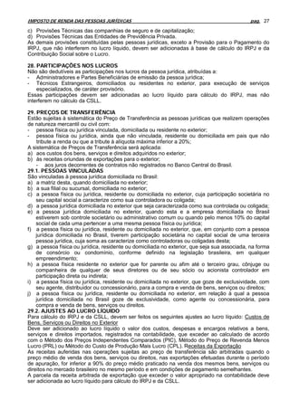 IMPOSTO DE RENDA DAS PESSOAS JURÍDICAS                                                       pag. 27

c) Provisões Técnicas das companhias de seguro e de capitalização;
d) Provisões Técnicas das Entidades de Previdência Privada.
As demais provisões constituídas pelas pessoas jurídicas, exceto a Provisão para o Pagamento do
IRPJ, que não interferem no lucro líquido, devem ser adicionadas à base de cálculo do IRPJ e da
Contribuição Social sobre o Lucro.

28. PARTICIPAÇÕES NOS LUCROS
Não são dedutíveis as participações nos lucros da pessoa jurídica, atribuídas a:
- Administradores e Partes Beneficiárias de emissão da pessoa jurídica;
- Técnicos Estrangeiros, domiciliados ou residentes no exterior, para execução de serviços
    especializados, de caráter provisório.
Essas participações devem ser adicionadas ao lucro líquido para cálculo do IRPJ, mas não
interferem no cálculo da CSLL.

29. PREÇOS DE TRANSFERÊNCIA
Estão sujeitas à sistemática do Preço de Transferência as pessoas jurídicas que realizem operações
de natureza mercantil ou civil com:
- pessoa física ou jurídica vinculada, domiciliada ou residente no exterior;
- pessoa física ou jurídica, ainda que não vinculada, residente ou domiciliada em pais que não
    tribute a renda ou que a tribute à alíquota máxima inferior a 20%;
A sistemática de Preços de Transferência será aplicada:
a) aos custos dos bens, serviços e direitos adquiridos no exterior;
b) às receitas oriundas de exportações para o exterior;
    - aos juros decorrentes de contratos não registrados no Banco Central do Brasil.
29.1. PESSOAS VINCULADAS
São vinculadas à pessoa jurídica domiciliada no Brasil:
a) a matriz desta, quando domiciliada no exterior;
b) a sua filial ou sucursal, domiciliada no exterior;
c) a pessoa física ou jurídica, residente ou domiciliada no exterior, cuja participação societária no
    seu capital social a caracterize como sua controladora ou coligada;
d) a pessoa jurídica domiciliada no exterior que seja caracterizada como sua controlada ou coligada;
e) a pessoa jurídica domiciliada no exterior, quando esta e a empresa domiciliada no Brasil
    estiverem sob controle societário ou administrativo comum ou quando pelo menos 10% do capital
    social de cada uma pertencer a uma mesma pessoa física ou jurídica;
f) a pessoa física ou jurídica, residente ou domiciliada no exterior, que, em conjunto com a pessoa
    jurídica domiciliada no Brasil, tiverem participação societária no capital social de uma terceira
    pessoa jurídica, cuja soma as caracterize como controladoras ou coligadas desta;
g) a pessoa física ou jurídica, residente ou domiciliada no exterior, que seja sua associada, na forma
    de consórcio ou condomínio, conforme definido na legislação brasileira, em qualquer
    empreendimento;
h) a pessoa física residente no exterior que for parente ou afim até o terceiro grau, cônjuge ou
    companheira de qualquer de seus diretores ou de seu sócio ou acionista controlador em
    participação direta ou indireta;
i) a pessoa física ou jurídica, residente ou domiciliada no exterior, que goze de exclusividade, com
    seu agente, distribuidor ou concessionário, para a compra e venda de bens, serviços ou direitos;
j) a pessoa física ou jurídica, residente ou domiciliada no exterior, em relação à qual a pessoa
    jurídica domiciliada no Brasil goze de exclusividade, como agente ou concessionária, para
    compra e venda de bens, serviços ou direitos.
29.2. AJUSTES AO LUCRO LÍQUIDO
Para cálculo do IRPJ e da CSLL, devem ser feitos os seguintes ajustes ao lucro líquido: Custos de
Bens, Serviços ou Direitos no Exterior
Deve ser adicionado ao lucro líquido o valor dos custos, despesas e encargos relativos a bens,
serviços e direitos importados, registrados na contabilidade, que exceder ao calculado de acordo
com o Método dos Preços Independentes Comparados (PIC), Método do Preço de Revenda Menos
Lucro (PRL) ou Método do Custo de Produção Mais Lucro (CPL). Receitas da Exportação
As receitas auferidas nas operações sujeitas ao preço de transferência são arbitradas quando o
preço médio de venda dos bens, serviços ou direitos, nas exportações efetuadas durante o período
de apuração, for inferior a 90% do preço médio praticado na venda dos mesmos bens, serviços ou
direitos no mercado brasileiro no mesmo período e em condições de pagamento semelhantes.
A parcela da receita arbitrada de exportação que exceder o valor apropriado na contabilidade deve
ser adicionada ao lucro líquido para cálculo do IRPJ e da CSLL.
 