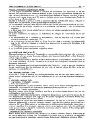 IMPOSTO DE RENDA DAS PESSOAS JURÍDICAS                                                    pag. 28

Juros de Contratos Não Registrados no BACEN
Os juros pagos ou creditados relativos a contratos de empréstimos não registrados no BACEN
somente são dedutíveis como despesas pela mutuária no Brasil até o montante que não exceder ao
valor calculado com base na taxa Libor, para depósitos em Dólares do Estados Unidos da América,
pelo prazo de 6 meses, acrescida de 3% ao ano a título de spread, proporcionalizados em função do
período a que se referirem os juros.
No caso da mutuante no Brasil, a receita de juros recebidos de contratos com pessoa vinculada no
exterior deve ser, no mínimo, o valor apurado segundo a referida taxa.
Em virtude dessas condições, deve ser adicionada ao lucro líquido, para cálculo do IRPJ e da CSLL:
a) a parcela dos juros pagos, registrados na contabilidade, que exceder o valor admitido como
    dedutível;
b) a diferença a menor entre a receita financeira mínima e a receita registrada na contabilidade.
Época dos Ajustes
Os ajustes decorrentes da aplicação da sistemática dos Preços de Transferência devem ser
efetuados:
a) no encerramento do 4° trimestre do ano-calendário, para as empresas que optarem pela
    apuração trimestral do imposto e da CSLL;
b) no encerramento do ano-calendário, em 31 de dezembro, para as empresas que optarem pelo
    regi me de estimativa, inclusive se reduzirem ou suspenderem o pagamento do imposto e da
    contribuição;
c) no balanço de encerramento das atividades;
d) na ocasião em que for constatada a suspeita de fraudes.

30. RESERVA DE REAVALIAÇÃO
São classificadas como Reserva de Reavaliação as contrapartidas de aumentos de valor atribuídos a
elementos do ativo em virtude de novas avaliações com base em laudo oficial, emitido de acordo
com as exigências da lei.
O valor das novas avaliações de bens do Ativo Permanente não é computado na determinação do
lucro real e da base de cálculo da Contribuição Social sobre o Lucro enquanto mantido em conta de
Reserva de Reavaliação.
No caso de empresa com investimentos avaliados pelo Patrimônio Líquido, o valor da reavaliação
desses investimentos deve ser adicionado ao lucro real e à base de cálculo da CSLL, ainda que
registrado em conta de Reserva-

30.1. REALlZAÇÃO DA RESERVA
A partir de 1-1-2000, a Reserva de Reavaliação somente será tributada pelo IRPJ e pela CSLL
quando ocorrer a efetiva realização do bem reavaliado. O bem é considerado realizado nas hipóteses
de:
a) alienação, a qualquer título;
b) depreciação, amortização, exaustão;
c) baixa por perecimento.
A nova regra refere-se a quaisquer bens da pessoa jurídica e não apenas aos integrantes do Ativo
Permanente, como até então era estabelecido pela legislação em vigor até 31/12/99.
Reavaliação na Coligada ou Controlada
Quando a coligada ou controlada reavalia os seus bens, a investidora deve ajustar o valor de sua
participação na mesma proporção.
A empresa investidora deve compensar a contrapartida do ajuste que teve origem na reavaliação de
bens da controlada ou coligada com o ágio ou o deságio na aquisição do investimento. Nesse caso,
não há ajustes a serem feitos ao lucro líquido.
A contrapartida do ajuste que teve origem na reavaliação de bens da controlada ou coligada,
diferentes daqueles que originaram o ágio ou deságio, deve ser adicionada ao lucro líquido para
cálculo do IRPJ e da CSLL, exceto se mantida em conta de Reserva de Reavaliação. Nesse caso, a
empresa investidora deve computar o valor da reserva na apuração do lucro real e da contribuição
social quando alienar ou liquidar o investimento ou em que utilizar a Reserva de Reavaliação para
aumento do seu capital social.
Compensação com o Ajuste do Investimento
Não há ajustes a fazer no lucro líquido da investidora, devendo o valor da Reserva de Reavaliação
ser compensado com o ajuste pela Equivalência Patrimonial, quando a coligada ou controlada
computar sua reserva de reavaliação na determinação do lucro real e da base de cálculo da CSLL.
 