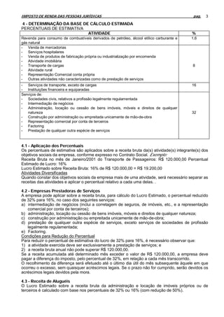 IMPOSTO DE RENDA DAS PESSOAS JURÍDICAS                                                       pag.   3

4 - DETERMINAÇÃO DA BASE DE CÁLCULO ESTIMADA
PERCENTUAIS DE ESTIMATIVA
                           ATIVIDADE                                                        %
Revenda para consumo de combustíveis derivados de petróleo, álcool etílico carburante e     1,6
gás natural
- Venda de mercadorias
- Serviços hospitalares
- Venda de produtos de fabricação própria ou industrialização por encomenda
- Atividade imobiliária
- Transporte de cargas                                                                      8
- Atividade rural
- Representação Comercial conta própria
- Outras atividades não caracterizadas como de prestação de serviços
- Serviços de transporte, exceto de cargas                                                  16
- Instituições financeira e equiparadas
Serviços de:
- Sociedades civis, relativos a profissão legalmente regulamentada
- Intermediação de negócios
- Administração, locação ou cessão de bens imóveis, móveis e direitos de qualquer
    natureza                                                                                32
- Construção por administração ou empreitada unicamente de mão-de-obra
- Representação comercial por conta de terceiros
- Factoring
- Prestação de qualquer outra espécie de serviços



4.1 - Aplicação dos Percentuais
Os percentuais de estimativa são aplicados sobre a receita bruta da(s) atividade(s) integrante(s) dos
objetivos sociais da empresa, conforme expresso no Contrato Social. Exemplo:
Receita Bruta no mês de Janeiro/2001 do Transporte de Passageiros: R$ 120.000,00 Percentual
Estimado de Lucro: 16%
Lucro Estimado sobre Receita Bruta: 16% de R$ 120.000,00 = R$ 19.200,00
Atividades Diversificadas
Quando constar dos objetivos sociais da empresa mais de uma atividade, será necessário separar as
receitas das atividades e aplicar o percentual relativo a cada uma delas. .

4.2 - Empresas Prestadoras de Serviços
A empresa pode aplicar sobre a receita bruta, para cálculo do Lucro Estimado, o percentual reduzido
de 32% para 16%, no caso dos seguintes serviços:
a) intermediação de negócios (inclui a corretagem de seguros, de imóveis, etc., e a representação
    comercial por conta de terceiros);
b) administração, locação ou cessão de bens imóveis, móveis e direitos de qualquer natureza;
c) construção por administração ou empreitada unicamente de mão-de-obra;
d) prestação de qualquer outra espécie de serviços, exceto serviços de sociedades de profissão
    legalmente regulamentada;
e) Factoring.
Condições para Redução do Percentual
Para reduzir o percentual de estimativa do lucro de 32% para 16%, é necessário observar que:
1) a atividade exercida deve ser exclusivamente a prestação de serviços; e
2) a receita bruta anual não pode superar R$ 120.000,00.
Se a receita acumulada até determinado mês exceder o valor de R$ 120.000,00, a empresa deve
pagar a diferença do imposto, pelo percentual de 32%, em relação a cada mês transcorrido.
O recolhimento da diferença será efetuado até o último dia útil do mês subsequente àquele em que
ocorreu o excesso, sem quaisquer acréscimos legais. Se o prazo não for cumprido, serão devidos os
acréscimos legais devidos pela mora.

4.3 - Receita de Aluguéis
O Lucro Estimado sobre a receita bruta da administração e locação de imóveis próprios ou de
terceiros é calculado com base nos percentuais de 32% ou 16% (com redução de 50%).
 