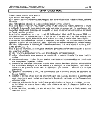 IMPOSTO DE RENDA DAS PESSOAS JURÍDICAS                                                        pag. 32

                                     PESSOA JURÍDICA IMUNE

São imunes do imposto sobre a renda:
a) os templos de qualquer culto;
b) os partidos políticos, inclusive suas fundações, e as entidades sindicais de trabalhadores, sem fins
lucrativos;
c) as instituições de educação e as de assistência social, sem fins lucrativos.
Para efeito do disposto no art. 150, inciso VI, alínea "c", da Constituição Federal, considera-se imune
a instituição de educação ou de assistência social que preste os serviços para os quais houver sido
instituída e os coloque à disposição da população em geral, em caráter complementar às atividades
do Estado, sem fins lucrativos.
As entidades enquadradas no inciso I do art. 12 do Decreto n° 3.048, de 06 de maio de 1999, que
não se enquadrem na imunidade da Lei n° 9.532, de 1997, e da Lei n° 9.732, de 1998; e que apuram
lucro nos termos da legislação comercial, estão sujeitas à contribuição social sobre o lucro líquido.
Considera-se entidade sem fins lucrativos, a instituição de educação e de assistência social que não
apresente superávit em suas contas ou, caso o apresente em determinado exercício, destine referido
resultado integralmente à manutenção e ao desenvolvimento dos seus objetivos sociais (Lei n°
9.718; de 1998, art. 10).
Para o gozo da imunidade, as instituições citadas no parágrafo anterior estão obrigadas a atender
aos seguintes requisitos:
a) não remunerar, por qualquer forma, seus dirigentes pelos serviços prestados;
b) aplicar integralmente seus recursos na manutenção e desenvolvimento dos seus objetivos
    sociais;
c) manter escrituração completa de suas receitas e despesas em livros revestidos das formalidades
    que assegurem a respectiva exatidão;
d) conservar em boa ordem, pelo prazo de cinco anos, contado da data da emissão, os documentos
    que comprovem a origem de suas receitas e a efetivação de suas despesas, bem assim a
    realização de quaisquer outros atos ou operações que venham a modificar sua situação
    patrimonial;
e) apresentar, anualmente, a DIPJ, em conformidade com o disposto em ato da Secretaria da
    Receita Federal;
f) recolher os tributos retidos sobre os rendimentos por elas pagos ou creditados e a contribuição
    para a seguridade social relativa aos empregados, bem assim cumprir as obrigações acessórias
    daí decorrentes;
g) assegurar a destinação de seu patrimônio a outra instituição que atenda às condições para gozo
    da imunidade, no caso de incorporação, fusão, cisão ou de extinção da pessoa jurídica, ou a
    órgão público.
h) outros requisitos, estabelecidos em lei específica, relacionados com o funcionamento das
    entidades citadas.
 