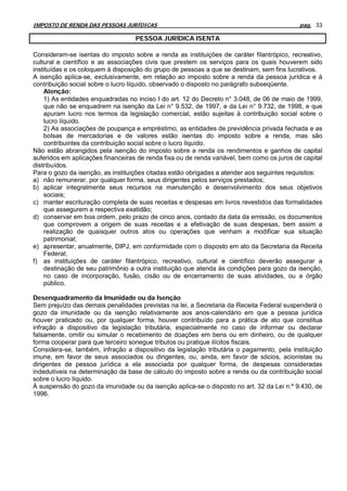 IMPOSTO DE RENDA DAS PESSOAS JURÍDICAS                                                      pag. 33

                                   PESSOA JURÍDICA ISENTA

Consideram-se isentas do imposto sobre a renda as instituições de caráter filantrópico, recreativo,
cultural e científico e as associações civis que prestem os serviços para os quais houverem sido
instituídas e os coloquem à disposição do grupo de pessoas a que se destinam, sem fins lucrativos.
A isenção aplica-se, exclusivamente, em relação ao imposto sobre a renda da pessoa jurídica e à
contribuição social sobre o lucro líquido, observado o disposto no parágrafo subseqüente.
    Atenção:
    1) As entidades enquadradas no inciso I do art. 12 do Decreto n° 3.048, de 06 de maio de 1999,
    que não se enquadrem na isenção da Lei n° 9.532, de 1997, e da Lei n° 9.732, de 1998, e que
    apuram lucro nos termos da legislação comercial, estão sujeitas à contribuição social sobre o
    lucro líquido.
    2) As associações de poupança e empréstimo, as entidades de previdência privada fechada e as
    bolsas de mercadorias e de valores estão isentas do imposto sobre a renda, mas são
    contribuintes da contribuição social sobre o lucro líquido.
Não estão abrangidos pela isenção do imposto sobre a renda os rendimentos e ganhos de capital
auferidos em aplicações financeiras de renda fixa ou de renda variável, bem como os juros de capital
distribuídos.
Para o gozo da isenção, as instituições citadas estão obrigadas a atender aos seguintes requisitos:
a) não remunerar, por qualquer forma, seus dirigentes pelos serviços prestados;
b) aplicar integralmente seus recursos na manutenção e desenvolvimento dos seus objetivos
    sociais;
c) manter escrituração completa de suas receitas e despesas em livros revestidos das formalidades
    que assegurem a respectiva exatidão;
d) conservar em boa ordem, pelo prazo de cinco anos, contado da data da emissão, os documentos
    que comprovem a origem de suas receitas e a efetivação de suas despesas, bem assim a
    realização de quaisquer outros atos ou operações que venham a modificar sua situação
    patrimonial;
e) apresentar, anualmente, DIPJ, em conformidade com o disposto em ato da Secretaria da Receita
    Federal;
f) as instituições de caráter filantrópico, recreativo, cultural e científico deverão assegurar a
    destinação de seu patrimônio a outra instituição que atenda às condições para gozo da isenção,
    no caso de incorporação, fusão, cisão ou de encerramento de suas atividades, ou a órgão
    público.

Desenquadramento da Imunidade ou da Isenção
Sem prejuízo das demais penalidades previstas na lei, a Secretaria da Receita Federal suspenderá o
gozo da imunidade ou da isenção relativamente aos anos-calendário em que a pessoa jurídica
houver praticado ou, por qualquer forma, houver contribuído para a prática de ato que constitua
infração a dispositivo da legislação tributária, especialmente no caso de informar ou declarar
falsamente, omitir ou simular o recebimento de doações em bens ou em dinheiro, ou de qualquer
forma cooperar para que terceiro sonegue tributos ou pratique ilícitos fiscais.
Considera-se, também, infração a dispositivo da legislação tributária o pagamento, pela instituição
imune, em favor de seus associados ou dirigentes, ou, ainda, em favor de sócios, acionistas ou
dirigentes de pessoa jurídica a ela associada por qualquer forma, de despesas consideradas
indedutíveis na determinação da base de cálculo do imposto sobre a renda ou da contribuição social
sobre o lucro líquido.
À suspensão do gozo da imunidade ou da isenção aplica-se o disposto no art. 32 da Lei n.º 9.430, de
1996.
 
