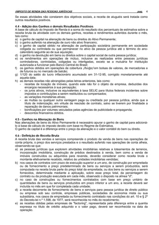 IMPOSTO DE RENDA DAS PESSOAS JURÍDICAS                                                      pag.   4

Se essas atividades não constarem dos objetivos sociais, a receita de aluguéis será tratada como
outros resultados positivos.

4.4 - Adição dos Ganhos e demais Resultados Positivos
A base de cálculo do Imposto de Renda é a soma do resultado dos percentuais de estimativa sobre a
receita bruta da atividade com os demais ganhos, receitas e rendimentos auferidos durante o mês,
tais como:
a) o ganho de capital na alienação de bens ou direitos do Ativo Permanente;
b) o ganho auferido na alienação de ouro não ativo financeiro;
c) o ganho de capital obtido na alienação de participação societária permanente em sociedade
    coligada ou controlada ou que permanecer no ativo da pessoa jurídica até o término do ano-
    calendário seguinte ao de sua aquisição;
d) o ganho na devolução em bens ou direitos sobre o capital social de outra pessoa jurídica;
e) os rendimentos em operações de mútuo, inclusive as realizadas entre pessoas jurídicas
    controladoras, controladas, coligadas ou interligadas, exceto se a mutuária for instituição
    autorizada a funcionar pelo Banco Central do Brasil;
f) os ganhos obtidos em operações de cobertura (hedge) em bolsas de valores, de mercadorias e
    de futuros ou no mercado de balcão;
g) 1/120 do saldo do lucro inflacionário acumulado em 31-12-95, corrigido monetariamente até
    aquela data;
h) as demais receitas não abrangidas pelas letras anteriores, tais como:
    - receitas de locação de imóveis, quando este não for o objeto da empresa, deduzidas dos
        encargos necessários à sua percepção;
    - os juros ativos, inclusive os equivalentes à taxa SELIC para títulos federais incidentes sobre
        impostos e contribuições a serem restituídos ou compensados;
    - as variações monetárias ativas;
    - as multas ou qualquer outra vantagem paga ou creditada por pessoa jurídica, ainda que a
        título de indenização, em virtude de rescisão de contrato, salvo se tiverem por finalidade a
        reparação de danos patrimoniais;
    - bonificações por volumes veiculados pelas agências de publicidade e propaganda;
    - descontos financeiros obtidos.

4.5 - Ganhos na Alienação de Bens
Nas alienações de bens do Ativo Permanente é necessário apurar o ganho de capital para adicioná-
lo à base de cálculo do imposto devido com base no Regime de Estimativa.
O ganho de capital é a diferença entre o preço da alienação e o valor contábil do bem ou direito.

4.6 - Definição de Receita Bruta
A receita bruta das vendas e serviços compreende o produto da venda de bens nas operações de
conta própria, o preço dos serviços prestados e o resultado auferido nas operações de conta alheia,
observando-se que:
a) as pessoas jurídicas que explorem atividades imobiliárias relativas a loteamentos de terrenos,
    incorporação imobiliária, construção de prédios destinados à venda, bem como a venda de
    imóveis construídos ou adquiridos para revenda, deverão considerar como receita bruta o
    montante efetivamente recebido, relativo às unidades imobiliárias vendidas;
b) nos casos de contratos com prazo de execução superior a um ano, de construção por empreitada
    ou de fornecimento a preço predeterminado de bens ou serviços a serem produzidos, será
    computada na receita bruta parte do preço total da empreitada, ou dos bens ou serviços a serem
    fornecidos, determinada mediante a aplicação, sobre esse preço total, da percentagem do
    contrato ou da produção executada em cada mês, observado o disposto na alínea "d";
c) no caso de construções ou fornecimentos contratados com base em preço unitário de
    quantidades de bens ou serviços produzidos em prazo inferior a um ano, a receita deverá ser
    incluída no mês em que for completada cada unidade;
d) a receita decorrente de fornecimento de bens e serviços para pessoa jurídica de direito público
    ou empresa sob seu controle, empresas públicas, sociedades de economia mista ou sua
    subsidiária, nos casos de empreitada ou fornecimento contratado nas condições do art. 10 e § 2º
    do Decreto-lei n.º 1.598, de 1977, será reconhecida no mês do recebimento;
e) as receitas obtidas pelas empresas de "factoring", representada pela diferença entre a quantia
    expressa no título de crédito adquirido e o valor pago, deverá ser reconhecida na data da
    operação.
 