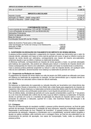 IMPOSTO DE RENDA DAS PESSOAS JURÍDICAS                                                                    pag.   7

18% de 12.378,67                                                                                          2.228,16

                       IMPOSTO A RECOLHER
Imposto Líquido                                                                                          17.514,47
Aplicação no FINOR – DARF código 6677                                                                     2.228,16
Imposto a Recolher – DARF código 2362                                                                    15.286,31



                         CONTRIBUIÇÃO SOCIAL
Lucro s/venda de mercadorias (12% de R$ 175.000,00)                                                      21.000,00
Lucro s/Prestação de serviços (12% de R$ 80.000,00)                                                       9.600,00
Aplicações Financeiras                                                                                   12.344,00
Ganho na alienação de bens                                                                               11.235,00
Base de Calculo                                                                                          54.179,00
Contribuição Social (9% de 54.179,00)                                                                     4.876,11

Saldo de Incentivo Fiscal para o mês seguinte:
Valor da Doação ao Fundo da Criança e do Adolescente ............... 1.000,00
Dedução no Mês .............................................................................. 125,03
Saldo a Deduzir ............................................................................... 874 97

5 - SUSPENSÃO OU REDUÇÃO DO PAGAMENTO DO IMPOSTO DE RENDA MENSAL
A pessoa jurídica poderá suspender o pagamento do imposto, desde que demonstre que o valor do
imposto devido, calculado com base no lucro real do período em curso, é igual ou inferior à soma do
imposto de renda devido por estimativa, correspondente aos meses do mesmo ano-calendário,
anteriores àquele a que se refere o balanço ou balancete levantado.
A diferença verificada, correspondente ao imposto de renda apurado a maior, no período abrangido
pelo balanço de suspensão, não poderá ser utilizada para reduzir o montante do imposto devido em
meses subseqüentes do mesmo ano-calendário, calculado com base na receita bruta e acréscimos.
Caso a pessoa jurídica pretenda suspender ou reduzir o valor do imposto devido, em qualquer outro
mês do ano-calendário, deverá levantar novo balanço ou balancete do período em curso.

5.1 - Suspensão ou Redução em Janeiro
O pagamento do imposto de renda relativo ao mês de janeiro de 2000 poderá ser efetuado com base
em balanço ou balancete de suspensão ou redução, se ficar demonstrado que o imposto devido no
período é inferior ao calculado sobre a base de cálculo estimada.

5.2 - Diário
Os balanços ou balancetes de suspensão ou redução deverão ser levantados com observância das
leis comerciais e fiscais e transcritos no livro Diário até a data fixada para pagamento do imposto do
respectivo mês. Esses balanços ou balancetes somente produzirão efeitos para fins de determinação
do imposto de renda e da contribuição social sobre o lucro líquido do período em curso.
Para os efeitos deste, considera-se período em curso aquele compreendido a partir de 1º de janeiro
ou o do início de atividade até o último dia do mês a que se referir o balanço ou balancete. O imposto
devido no período em curso é o resultado da aplicação da alíquota do imposto sobre o lucro real,
acrescido do adicional, e deduzido, quando for o caso, dos incentivos fiscais de dedução e de
isenção ou redução.

5.3 - Estoques
Para fins de determinação do resultado contábil, a pessoa jurídica deverá promover, ao final de cada
período de apuração, levantamento e avaliação de seus estoques, segundo a legislação específica,
dispensada a escrituração do livro “Registro de Inventário”. A pessoa jurídica que possuir registro
permanente de estoques, integrado e coordenado com a contabilidade, somente estará obrigada a
ajustar os saldos contábeis, pelo confronto com a contagem física, ao final do ano-calendário ou do
encerramento do período de apuração, nos casos de incorporação, fusão, cisão ou extinção da
pessoa jurídica.
 