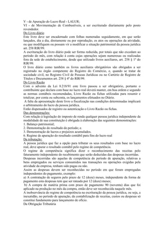 V - de Apuração do Lucro Real - LALUR;
VI - de Movimentação de Combustíveis, a ser escriturado diariamente pelo posto
revendedor.
Do Livro diário
Este livro deve ser encadernado com folhas numeradas seguidamente, em que serão
lançados, dia a dia, diretamente ou por reprodução, os atos ou operações da atividade,
ou que modifiquem ou possam vir a modificar a situação patrimonial da pessoa jurídica
art. 258 RIR/99.
A escrituração do livro diário pode ser forma reduzida, por totais que não excedam ao
período do mês, com relação à conta cujas operações sejam numerosas ou realizadas
fora da sede do estabelecimento, desde que utilizado livros auxiliares, art. 258 § 1º do
RIR/99.
O livro diário como também os livros auxiliares obrigatórios são obrigados a ser
registrado no órgão competente do Registro do Comércio, e, quando se tratar de
sociedade civil, no Registro Civil de Pessoas Jurídicas ou no Cartório de Registro de
Títulos e Documentos art. 258 § 4º do RIR/99.
Do Livro Razão
Com o advento da Lei 8.218/91 este livro passou a ser obrigatório, portanto o
contribuinte que declara com base no lucro real deverá manter, em boa ordem e segundo
as normas contábeis recomendadas, Livro Razão ou fichas utilizadas para resumir e
totalizar, por conta ou subconta, os lançamentos efetuados no Diário.
A falta da apresentação deste livro a fiscalização nas condições determinadas implicará
o arbitramento do lucro da pessoa jurídica.
Estão dispensados de registro ou autenticação o Livro Razão ou fichas.
Das demonstrações:
Com relação à legislação do imposto de renda qualquer pessoa jurídica independente da
modalidade de sua constituição é obrigada à elaboração das seguintes demonstrações:
1. Balanço patrimonial;
2. Demonstração do resultado do período; e.
3. Demonstração de lucros e prejuízos acumulados.
6. Regime de apuração do resultado contábil para fins do lucro real
Da tributação:
A pessoa jurídica que faz a opção para tributar os seus resultados com base no lucro
real, deve apurar o resultado contábil pelo regime de competência.
O regime de competência significa dizer o reconhecimento das receitas pelo
faturamento independente do recebimento que serão deduzidas das despesas incorridas.
Despesas incorridas são aquelas de competência do período de apuração, relativas a
bens empregados ou serviços consumidos nas transações ou operações exigidas pela
atividade da empresa, tenham sido pagas ou não.
Assim as despesas devem ser reconhecidas no período em que foram empregadas
independentes do pagamento, exemplo:
a) A contratação de seguros pelo prazo de 12 (doze) meses, independente da forma de
pagamento esta despesas tem que ser rateada por 12 (doze) meses;
b) A compra de matéria prima com prazo de pagamento 90 (noventa) dias que foi
aplicado na produção no mês da compra, então deve ser reconhecida naquele mês.
A inobservância do regime de competência na escrituração da pessoa jurídica, ou seja, a
inexatidão, no período de apuração, da contabilização de receitas, custos ou despesas só
constitui fundamento para lançamento de ofício.
Da Obrigação Tributária
 