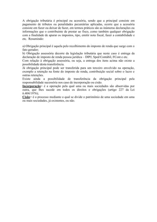 A obrigação tributária é principal ou acessória, sendo que a principal consiste em
pagamento de tributos ou penalidades pecuniárias aplicadas, ocorre que a acessória
consiste em fazer ou deixar de fazer, em termos práticos são as inúmeras declarações ou
informações que o contribuinte de prestar ao fisco, como também qualquer obrigação
com a finalidade de apurar os impostos, tipo, emitir nota fiscal, fazer a contabilidade e
etc. Resumindo:
a) Obrigação principal é aquela pelo recolhimento do imposto de renda que surge com o
fato gerador;
b) Obrigação assessória decorre da legislação tributária que neste caso é entrega da
declaração de imposto de renda pessoa jurídica – DIPJ, Sped Contábil, FCont e etc.
Com relação à obrigação assessória, ou seja, a entrega dos itens acima não existe a
possibilidade desta transferência.
Já obrigação principal pode ser transferida para um terceiro envolvido na operação,
exemplo a retenção na fonte do imposto de renda, contribuição social sobre o lucro e
outras retenções.
Existe ainda a possibilidade de transferência da obrigação principal pela
responsabilidade sucessória nos caso de incorporação ou cisão.
Incorporação= é a operação pela qual uma ou mais sociedades são absorvidas por
outra, que lhes sucede em todos os direitos e obrigações (artigo 227 da Lei
6.404/1976);
Cisão= é o processo mediante o qual se divide o patrimônio de uma sociedade em uma
ou mais sociedades, já existentes, ou não.
 