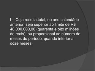 I – Cuja receita total, no ano calendário 
anterior, seja superior ao limite de R$ 
48.000.000,00 (quarenta e oito milhões 
de reais), ou proporcional ao número de 
meses do período, quando inferior a 
doze meses; 
 