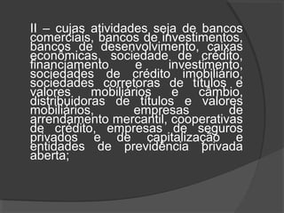 II – cujas atividades seja de bancos 
comerciais, bancos de investimentos, 
bancos de desenvolvimento, caixas 
econômicas, sociedade de crédito, 
financiamento e investimento, 
sociedades de crédito imobiliário, 
sociedades corretoras de títulos e 
valores mobiliários e câmbio, 
distribuidoras de títulos e valores 
mobiliários, empresas de 
arrendamento mercantil, cooperativas 
de crédito, empresas de seguros 
privados e de capitalização e 
entidades de previdência privada 
aberta; 
 