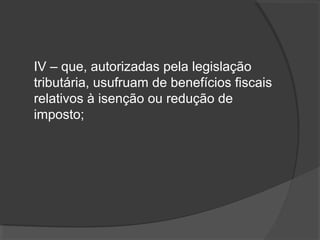 IV – que, autorizadas pela legislação 
tributária, usufruam de benefícios fiscais 
relativos à isenção ou redução de 
imposto; 
 