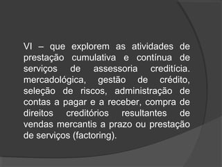 VI – que explorem as atividades de 
prestação cumulativa e contínua de 
serviços de assessoria creditícia. 
mercadológica, gestão de crédito, 
seleção de riscos, administração de 
contas a pagar e a receber, compra de 
direitos creditórios resultantes de 
vendas mercantis a prazo ou prestação 
de serviços (factoring). 
 