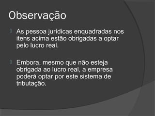 Observação 
 As pessoa jurídicas enquadradas nos 
itens acima estão obrigadas a optar 
pelo lucro real. 
 Embora, mesmo que não esteja 
obrigada ao lucro real, a empresa 
poderá optar por este sistema de 
tributação. 
 