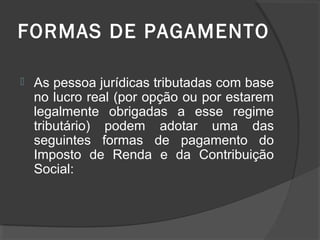 FORMAS DE PAGAMENTO 
 As pessoa jurídicas tributadas com base 
no lucro real (por opção ou por estarem 
legalmente obrigadas a esse regime 
tributário) podem adotar uma das 
seguintes formas de pagamento do 
Imposto de Renda e da Contribuição 
Social: 
 