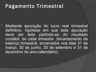 Pagamento Trimestral 
 Mediante apuração do lucro real trimestral 
definitivo, hipótese em que esta apuração 
deve ser feita partindo-se do resultado 
contábil, de cada trimestre (levantamento de 
balanço trimestral, encerrados nos dias 31 de 
março, 30 de junho, 30 de setembro e 31 de 
dezembro do ano-calendário). 
 