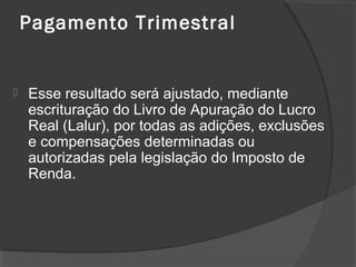 Pagamento Trimestral 
 Esse resultado será ajustado, mediante 
escrituração do Livro de Apuração do Lucro 
Real (Lalur), por todas as adições, exclusões 
e compensações determinadas ou 
autorizadas pela legislação do Imposto de 
Renda. 
 